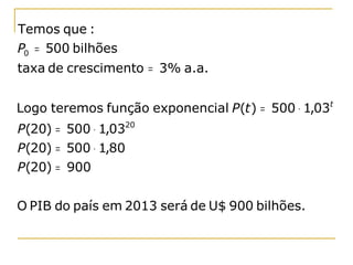 Temos que :
P0 = 500 bilhões
taxa de crescimento = 3% a.a.


Logo teremos função exponencial P(t ) = 500 ⋅ 1,03t
P(20) = 500 ⋅ 1,0320
P(20) = 500 ⋅ 1,80
P(20) = 900


O PIB do país em 2013 será de U$ 900 bilhões.
 