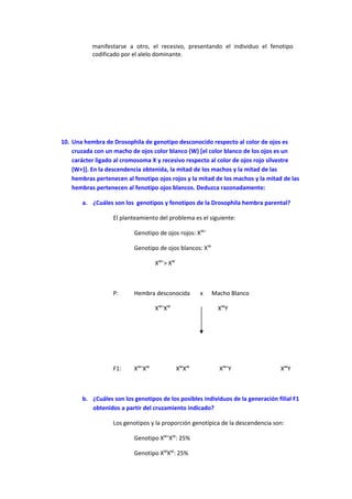 manifestarse a otro, el recesivo, presentando el individuo el fenotipo
codificado por el alelo dominante.
10. Una hembra de Drosophila de genotipo desconocido respecto al color de ojos es
cruzada con un macho de ojos color blanco (W) [el color blanco de los ojos es un
carácter ligado al cromosoma X y recesivo respecto al color de ojos rojo silvestre
(W+)]. En la descendencia obtenida, la mitad de los machos y la mitad de las
hembras pertenecen al fenotipo ojos rojos y la mitad de los machos y la mitad de las
hembras pertenecen al fenotipo ojos blancos. Deduzca razonadamente:
a. ¿Cuáles son los genotipos y fenotipos de la Drosophila hembra parental?
El planteamiento del problema es el siguiente:
Genotipo de ojos rojos: XW+
Genotipo de ojos blancos: XW
XW+
> XW
P: Hembra desconocida x Macho Blanco
XW+
XW
XW
Y
F1: XW+
XW
XW
XW
XW+
Y XW
Y
b. ¿Cuáles son los genotipos de los posibles individuos de la generación filial F1
obtenidos a partir del cruzamiento indicado?
Los genotipos y la proporción genotípica de la descendencia son:
Genotipo XW+
XW
: 25%
Genotipo XW
XW
: 25%
 