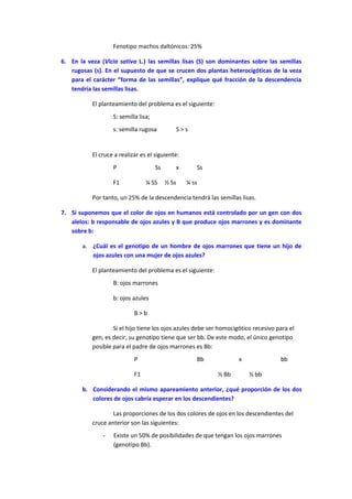 Fenotipo machos daltónicos: 25%
6. En la veza (Vicia sativa L.) las semillas lisas (S) son dominantes sobre las semillas
rugosas (s). En el supuesto de que se crucen dos plantas heterocigóticas de la veza
para el carácter “forma de las semillas”, explique qué fracción de la descendencia
tendría las semillas lisas.
El planteamiento del problema es el siguiente:
S: semilla lisa;
s: semilla rugosa S > s
El cruce a realizar es el siguiente:
P Ss x Ss
F1 ¼ SS ½ Ss ¼ ss
Por tanto, un 25% de la descendencia tendrá las semillas lisas.
7. Si suponemos que el color de ojos en humanos está controlado por un gen con dos
alelos: b responsable de ojos azules y B que produce ojos marrones y es dominante
sobre b:
a. ¿Cuál es el genotipo de un hombre de ojos marrones que tiene un hijo de
ojos azules con una mujer de ojos azules?
El planteamiento del problema es el siguiente:
B: ojos marrones
b: ojos azules
B > b
Si el hijo tiene los ojos azules debe ser homocigótico recesivo para el
gen, es decir, su genotipo tiene que ser bb. De este modo, el único genotipo
posible para el padre de ojos marrones es Bb:
P Bb x bb
F1 ½ Bb ½ bb
b. Considerando el mismo apareamiento anterior, ¿qué proporción de los dos
colores de ojos cabría esperar en los descendientes?
Las proporciones de los dos colores de ojos en los descendientes del
cruce anterior son las siguientes:
- Existe un 50% de posibilidades de que tengan los ojos marrones
(genotipo Bb).
 