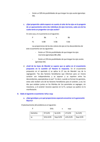 - Existe un 50% de posibilidades de que tengan los ojos azules (genotipo
bb).
c. ¿Qué proporción cabría esperar en cuanto al color de los ojos en la progenie
de un apareamiento entre dos individuos de ojos marrones, cada uno de los
cuales tenía un progenitor con ojos azules?
En este caso, el cruzamiento es el siguiente:
P Bb x Bb
F1 ¼ BB ½ Bb ¼ bb
Las proporciones de los dos colores de ojos en los descendientes de
este cruzamiento son las siguientes:
- Existe un 75% de posibilidades de que tengan los ojos
marrones (genotipos BB y Bb).
- Existe un 25% de posibilidades de que tengan los ojos azules
(genotipo bb).
d. ¿Cuál de las leyes de Mendel se supone que se aplica en el cruzamiento
propuesto en la cuestión c)? Razone la respuesta. En el cruzamiento
propuesto en el apartado c) se aplica la 2ª Ley de Mendel: Ley de la
segregación: “los dos factores hereditarios que informan para un mismo
carácter son independientes y se separan y se reparten entre los
descendientes, aparejándose al azar”. Es decir, cuando se forman los gametos,
estos solo reciben uno de los factores hereditarios para el carácter, y así, los
dos que estaban juntos en los híbridos de 1os parentales se segregan, sin
mezclarse, y el carácter recesivo aparece en la F1, aunque sus padres no lo
manifestarán.
8. Dado el siguiente cruzamiento: SsYy x ssyy
a. ¿Qué genotipos y en qué proporciones esperaría encontrar en la generación
filial F1?
El planteamiento del problema es el siguiente:
P SsYy x ssyy
Gametos SY (1/4) Sy (1/4) sY (1/4) Sy (1/4)
sy SsYy (1/4) Ssyy (1/4) ssYy (1/4) Ssyy (1/4)
 