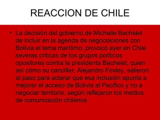 REACCION DE CHILE La decisión del gobierno de Michelle Bachelet de incluir en la agenda de negociaciones con Bolivia el tema marítimo, provocó ayer en Chile severas criticas de los grupos políticos opositores contra la presidenta Bachelet, quien así cómo su canciller, Alejandro Foxley, salieron al paso para aclarar que esa inclusión apunta a mejorar el acceso de Bolivia al Pacifico y no a negociar territorio, según reflejaron los medios de comunicación chilenos. 