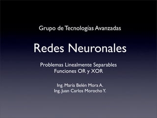 Grupo de Tecnologías Avanzadas


Redes Neuronales
 Problemas Linealmente Separables
       Funciones OR y XOR

        Ing. María Belén Mora A.
      Ing. Juan Carlos Morocho Y.