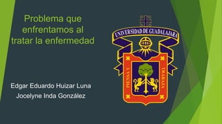 Problema que
enfrentamos al
tratar la enfermedad
Edgar Eduardo Huizar Luna
Jocelyne Inda González
 