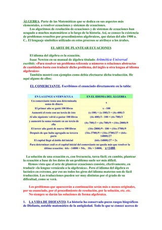 ÁLGEBRA. Parte de las Matemáticas que se dedica en sus aspectos más
elementales. a resolver ecuaciones y sistemas de ecuaciones.
Los algoritmos de resolución de ecuaciones y de sistemas de ecuaciones han
ocupado a muchos matemáticos a lo largo de la historia. Así, se conoce la existencia
de problemas resueltos por procedimientos algebraicos, que datan del año 1900 a.
C.. El lenguaje simbólico utilizado en estos procesos se atribuye a los árabes.
ELARTE DE PLANTEAR ECUACIONES
El idioma del álgebra es la ecuación.
Isaac Newton en su manual de álgebra titulado Aritmética Universal
escribió: «Para resolver un problema referente a números o relaciones abstractas
de cantidades basta con traducir dicho problema, del inglés u otra lengua al idioma
algebraico»
También mostró con ejemplos como debía efectuarse dicha traducción. He
aquí alguno de ellos:
EL COMERCIANTE. Escribimos el enunciado directamente en la tabla:
.
EN LA LENGUA VERNÁCULA EN EL IDIOMA DEL ÁLGEBRA
Un comerciante tenía una determinada
suma de dinero
x
El primer año se gastó 100 libras x - 100
Aumentó el resto con un tercio de éste (x-100) + (x-100)/3 = (4x-400)/3
Al año siguiente volvió a gastar 100 libras (4x-400)/3 - 100 = (4x-700)/3
y aumentó la suma restante en un tercio de
ella
(4x-700)/3 + (4x-700)/9 = (16x-2800)/9
El tercer año gastó de nuevo 100 libras (16x-2800)/9 - 100 = (16x-3700)/9
Después de que hubo agregado su tercera
parte
(16x-3700)/9 + (16x-3700)/27 = (64x-
14800)/27
El capital llegó al doble del inicial (64x-14800)/27 = 2x
Para determinar cuál es el capital inicial del comerciante no queda más que resolver la
última ecuación: 64x - 14800 = 54x, 10x = 14800, x=1480.
La solución de una ecuación es, con frecuencia, tarea fácil; en cambio, plantear
la ecuación a base de los datos de un problema suele ser más difícil.
Hemos visto que el arte de plantear ecuaciones consiste, efectivamente, en
traducir «la lengua vernácula a la algebraica». Pero el idioma del álgebra es
lacónico en extremo, por eso no todos los giros del idioma materno son de fácil
traducción. Las traducciones pueden ser muy distintas por el grado de su
dificultad, como se verá.
Los problemas que aparecerán a continuación serán más o menos originales,
por su enunciado, por el procedimiento de resolución, por la solución, etc. etc.
No siempre se darán las soluciones de forma algebraica.
1. LA VIDA DE DIOFANTO. La historia ha conservado pocos rasgos biográficos
de Diofanto, notable matemático de la antigüedad. Todo lo que se conoce acerca de
 