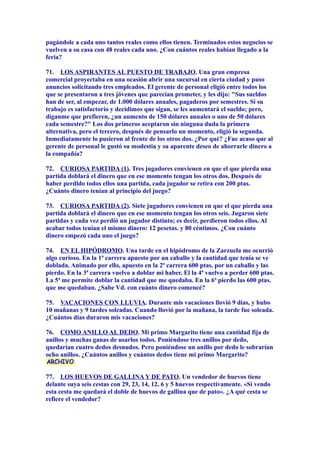 pagándole a cada uno tantos reales como ellos tienen. Terminados estos negocios se
vuelven a su casa con 48 reales cada uno. ¿Con cuántos reales habían llegado a la
feria?
71. LOS ASPIRANTES AL PUESTO DE TRABAJO. Una gran empresa
comercial proyectaba en una ocasión abrir una sucursal en cierta ciudad y puso
anuncios solicitando tres empleados. El gerente de personal eligió entre todos los
que se presentaron a tres jóvenes que parecían prometer, y les dijo: "Sus sueldos
han de ser, al empezar, de 1.000 dólares anuales, pagaderos por semestres. Si su
trabajo es satisfactorio y decidimos que sigan, se les aumentará el sueldo; pero,
díganme que prefieren, ¿un aumento de 150 dólares anuales o uno de 50 dólares
cada semestre?" Los dos primeros aceptaron sin ninguna duda la primera
alternativa, pero el tercero, después de pensarlo un momento, eligió la segunda.
Inmediatamente lo pusieron al frente de los otros dos. ¿Por qué? ¿Fue acaso que al
gerente de personal le gustó su modestia y su aparente deseo de ahorrarle dinero a
la compañía?
72. CURIOSA PARTIDA (1). Tres jugadores convienen en que el que pierda una
partida doblará el dinero que en ese momento tengan los otros dos. Después de
haber perdido todos ellos una partida, cada jugador se retira con 200 ptas.
¿Cuánto dinero tenían al principio del juego?
73. CURIOSA PARTIDA (2). Siete jugadores convienen en que el que pierda una
partida doblará el dinero que en ese momento tengan los otros seis. Jugaron siete
partidas y cada vez perdió un jugador distinto; es decir, perdieron todos ellos. Al
acabar todos tenían el mismo dinero: 12 pesetas. y 80 céntimos. ¿Con cuánto
dinero empezó cada uno el juego?
74. EN EL HIPÓDROMO. Una tarde en el hipódromo de la Zarzuela me ocurrió
algo curioso. En la 1ª carrera apuesto por un caballo y la cantidad que tenía se ve
doblada. Animado por ello, apuesto en la 2ª carrera 600 ptas. por un caballo y las
pierdo. En la 3ª carrera vuelvo a doblar mi haber. El la 4ª vuelvo a perder 600 ptas.
La 5ª me permite doblar la cantidad que me quedaba. En la 6ª pierdo las 600 ptas.
que me quedaban. ¿Sabe Vd. con cuánto dinero comencé?
75. VACACIONES CON LLUVIA. Durante mis vacaciones llovió 9 días, y hubo
10 mañanas y 9 tardes soleadas. Cuando llovió por la mañana, la tarde fue soleada.
¿Cuántos días duraron mis vacaciones?
76. COMO ANILLO AL DEDO. Mi primo Margarito tiene una cantidad fija de
anillos y muchas ganas de usarlos todos. Poniéndose tres anillos por dedo,
quedarían cuatro dedos desnudos. Pero poniéndose un anillo por dedo le sobrarían
ocho anillos. ¿Cuántos anillos y cuántos dedos tiene mi primo Margarito?
77. LOS HUEVOS DE GALLINA Y DE PATO. Un vendedor de huevos tiene
delante suya seis cestas con 29, 23, 14, 12, 6 y 5 huevos respectivamente. «Si vendo
esta cesta me quedará el doble de huevos de gallina que de pato». ¿A qué cesta se
refiere el vendedor?
 