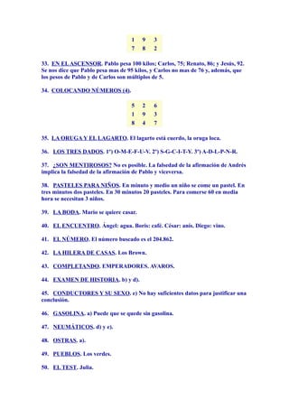 1 9 3
7 8 2
33. EN ELASCENSOR. Pablo pesa 100 kilos; Carlos, 75; Renato, 86; y Jesús, 92.
Se nos dice que Pablo pesa mas de 95 kilos, y Carlos no mas de 76 y, además, que
los pesos de Pablo y de Carlos son múltiplos de 5.
34. COLOCANDO NÚMEROS (4).
5 2 6
1 9 3
8 4 7
35. LA ORUGA Y EL LAGARTO. El lagarto está cuerdo, la oruga loca.
36. LOS TRES DADOS. 1º) O-M-E-F-U-V. 2º) S-G-C-I-T-Y. 3º) A-D-L-P-N-R.
37. ¿SON MENTIROSOS? No es posible. La falsedad de la afirmación de Andrés
implica la falsedad de la afirmación de Pablo y viceversa.
38. PASTELES PARA NIÑOS. En minuto y medio un niño se come un pastel. En
tres minutos dos pasteles. En 30 minutos 20 pasteles. Para comerse 60 en media
hora se necesitan 3 niños.
39. LA BODA. Mario se quiere casar.
40. EL ENCUENTRO. Ángel: agua. Boris: café. César: anís. Diego: vino.
41. EL NÚMERO. El número buscado es el 204.862.
42. LA HILERA DE CASAS. Los Brown.
43. COMPLETANDO. EMPERADORES. AVAROS.
44. EXAMEN DE HISTORIA. b) y d).
45. CONDUCTORES Y SU SEXO. e) No hay suficientes datos para justificar una
conclusión.
46. GASOLINA. a) Puede que se quede sin gasolina.
47. NEUMÁTICOS. d) y e).
48. OSTRAS. a).
49. PUEBLOS. Los verdes.
50. EL TEST. Julia.
 