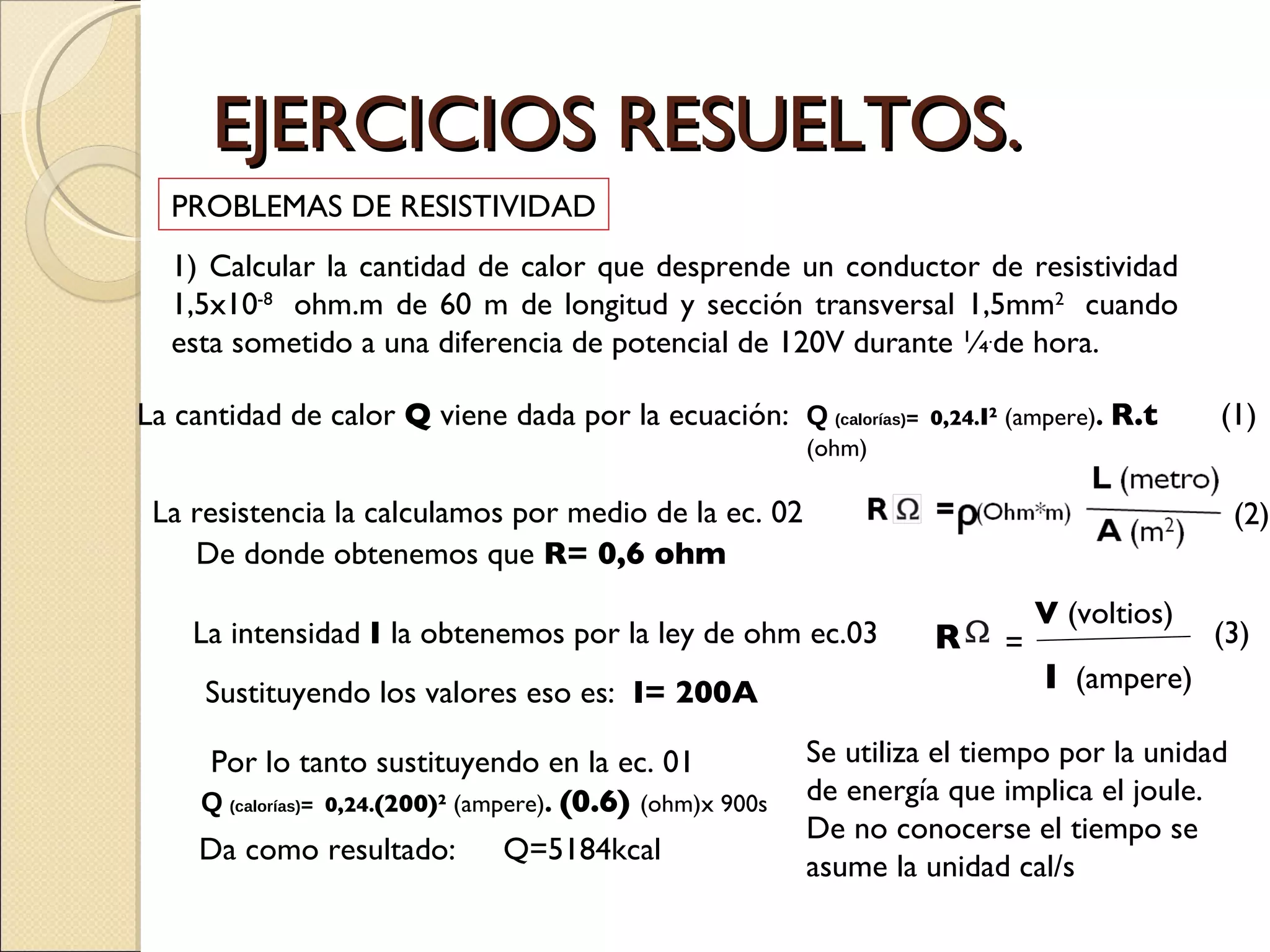 EJERCICIOS RESUELTOS. PROBLEMAS DE RESISTIVIDAD 1) Calcular la cantidad de calor que desprende un conductor de resistividad 1,5x10 -8  ohm.m de 60 m de longitud y sección transversal 1,5mm 2  cuando esta sometido a una diferencia de potencial de 120V durante ¼ . de hora. La cantidad de calor  Q  viene dada por la ecuación: Q   (calorías) =  0,24 . I 2  (ampere) .  R.t  (ohm) La resistencia la calculamos por medio de la ec. 02 De donde obtenemos que  R= 0,6 ohm (2) (1) La intensidad  I  la obtenemos por la ley de ohm ec.03 (3) Sustituyendo los valores eso es:  I= 200A Por lo tanto sustituyendo en la ec. 01  Da como resultado:  Q=5184kcal Q   (calorías) =  0,24 . (200) 2  (ampere) .  (0.6)  (ohm)x 900s Se utiliza el tiempo por la unidad de energía que implica el joule. De no conocerse el tiempo se asume la unidad cal/s R = V  (voltios) I   (ampere) 