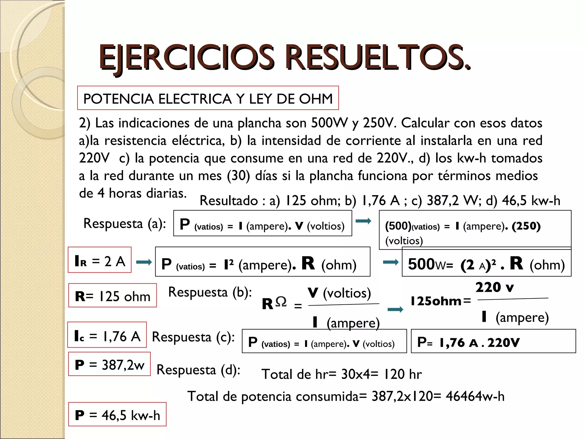 EJERCICIOS RESUELTOS. 2) Las indicaciones de una plancha son 500W y 250V. Calcular con esos datos a)la resistencia eléctrica, b) la intensidad de corriente al instalarla en una red 220V  c) la potencia que consume en una red de 220V., d) los kw-h tomados a la red durante un mes (30) días si la plancha funciona por términos medios  de 4 horas diarias.  POTENCIA ELECTRICA Y LEY DE OHM Resultado : a) 125 ohm; b) 1,76 A ; c) 387,2 W; d) 46,5 kw-h Respuesta (a):  P   (vatios)   =  I  (ampere) . V  (voltios) (500) ( vatios)   =  I  (ampere) . (250) (voltios) I R   = 2 A P   (vatios)   =  I 2  (ampere) .  R  (ohm) 500 W =  (2  A ) 2   .  R  (ohm) R = 125 ohm Respuesta (b):  I c   = 1,76 A Respuesta (c):  P   (vatios)   =  I  (ampere) . V  (voltios) P =  1,76  A   .  220V P  = 387,2w Respuesta (d):  Total de hr= 30x4= 120 hr Total de potencia consumida= 387,2x120= 46464w-h P  = 46,5 kw-h R = V  (voltios) I   (ampere) 125ohm = 220 v I   (ampere) 