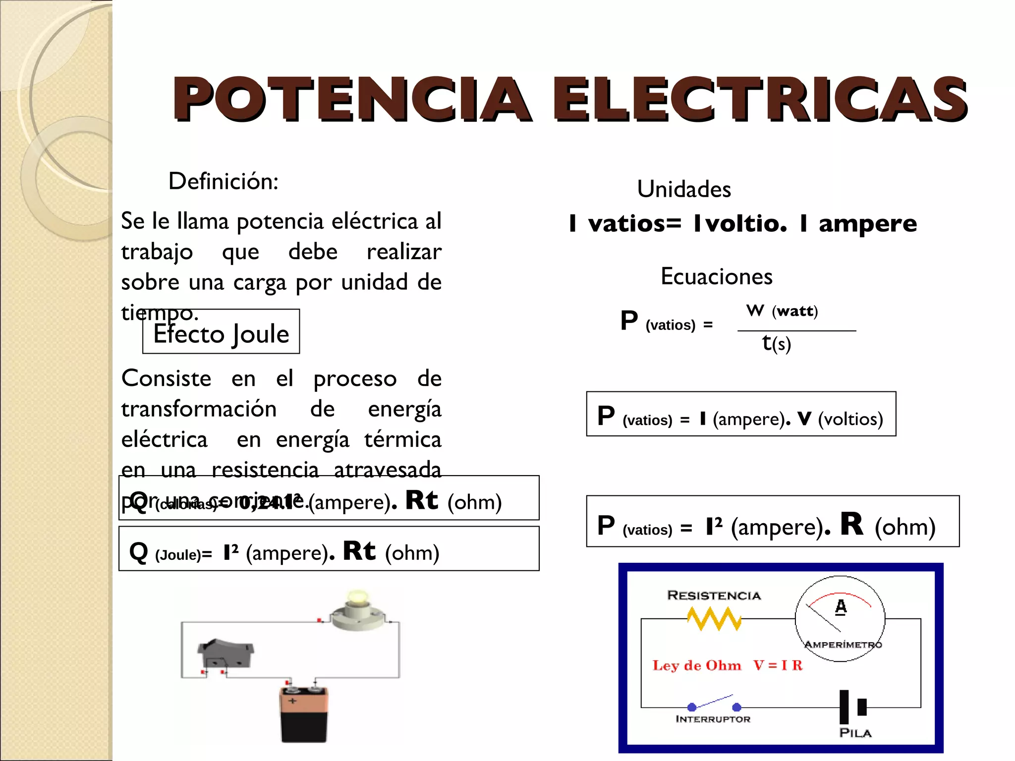 POTENCIA ELECTRICAS Definición:  Se le llama potencia eléctrica al trabajo que debe realizar sobre una carga por unidad de tiempo.  Unidades  1 vatios= 1voltio .  1 ampere Ecuaciones  P   (vatios)   =  I  (ampere) . V  (voltios) P   (vatios)   =  I 2  (ampere) .  R  (ohm) Efecto Joule Consiste en el proceso de transformación de energía eléctrica  en energía térmica en una resistencia atravesada por una corriente.  Q   (calorías) =  0,24 . I 2  (ampere) .  Rt  (ohm) Q   (Joule) =  I 2  (ampere) .  Rt  (ohm) w  ( watt ) P   (vatios)   = t (s) 