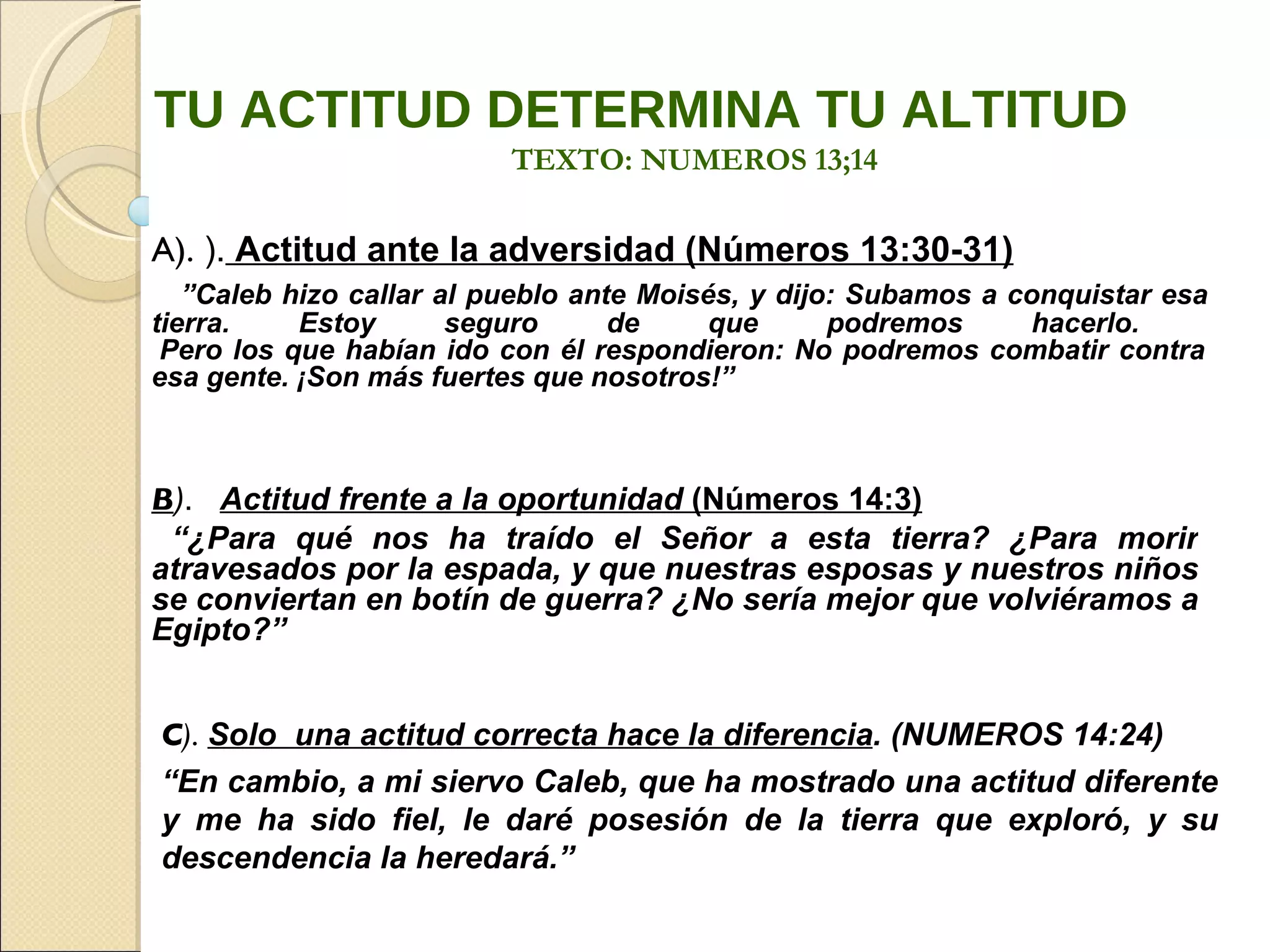 A).  ).  Actitud ante la adversidad (Números 13:30-31)      ” Caleb hizo callar al pueblo ante Moisés, y dijo: Subamos a conquistar esa tierra. Estoy seguro de que podremos hacerlo.   Pero los que habían ido con él respondieron: No podremos combatir contra esa gente. ¡Son más fuertes que nosotros!”  B ) .  Actitud frente a la oportunidad  (Números 14:3) “ ¿Para qué nos ha traído el Señor a esta tierra? ¿Para morir atravesados por la espada, y que nuestras esposas y nuestros niños se conviertan en botín de guerra? ¿No sería mejor que volviéramos a Egipto?”   C ) .  Solo  una actitud correcta hace la diferencia . (NUMEROS 14:24) “ En cambio, a mi siervo Caleb, que ha mostrado una actitud diferente y me ha sido fiel, le daré posesión de la tierra que exploró, y su descendencia la heredará.” TU ACTITUD DETERMINA TU ALTITUD TEXTO: NUMEROS 13;14 