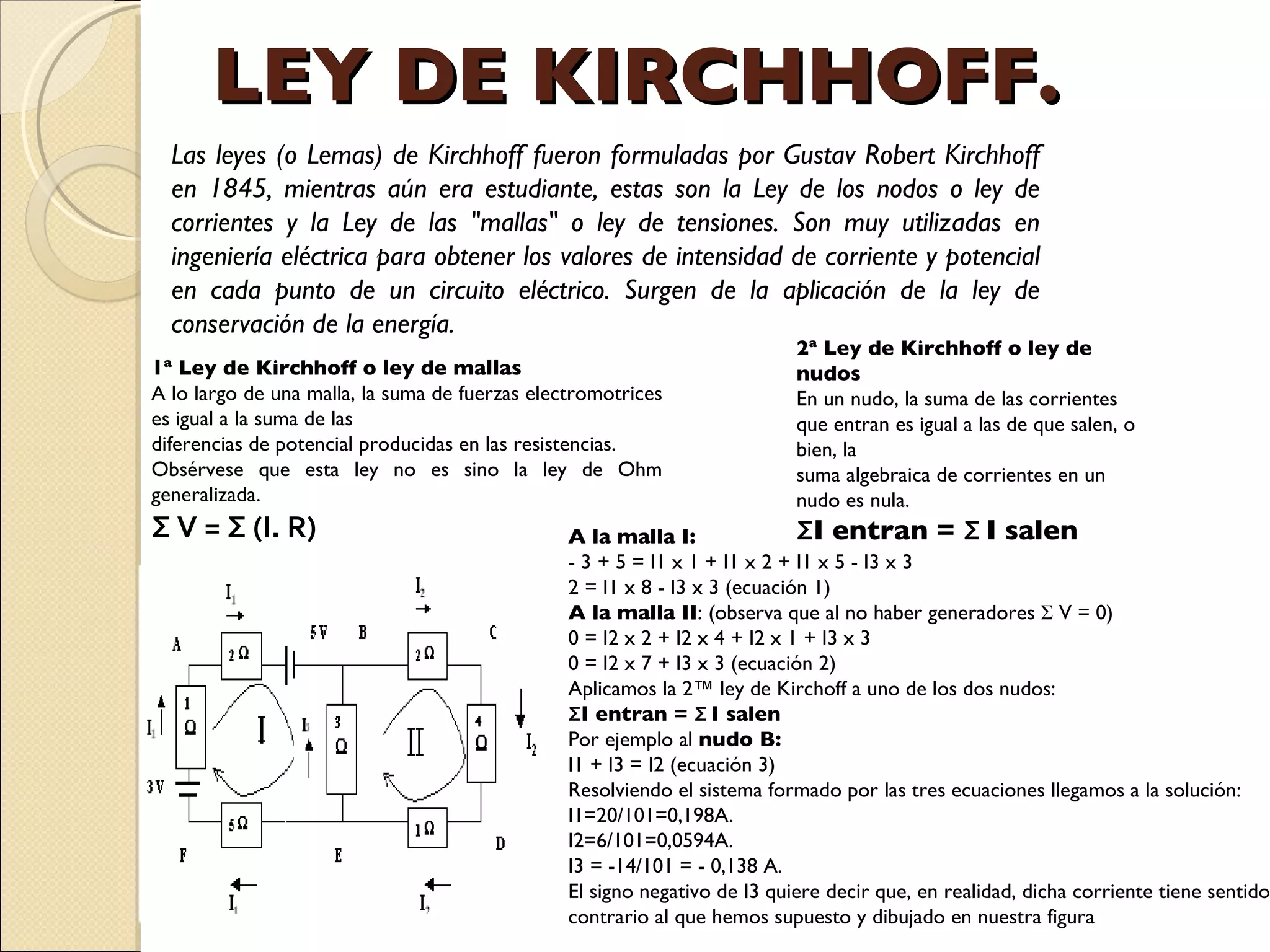 LEY DE KIRCHHOFF. Las leyes (o Lemas) de Kirchhoff fueron formuladas por Gustav Robert Kirchhoff en 1845, mientras aún era estudiante, estas son la Ley de los nodos o ley de corrientes y la Ley de las "mallas" o ley de tensiones. Son muy utilizadas en ingeniería eléctrica para obtener los valores de intensidad de corriente y potencial en cada punto de un circuito eléctrico. Surgen de la aplicación de la ley de conservación de la energía. 1ª Ley de Kirchhoff o ley de mallas A lo largo de una malla, la suma de fuerzas electromotrices es igual a la suma de las  diferencias de potencial producidas en las resistencias.  Obsérvese que esta ley no es sino la ley de Ohm generalizada. Σ V = Σ (I. R) 2ª Ley de Kirchhoff o ley de nudos En un nudo, la suma de las corrientes que entran es igual a las de que salen, o bien, la suma algebraica de corrientes en un nudo es nula. Σ I entran =  Σ  I salen A la malla I: - 3 + 5 = I1 x 1 + I1 x 2 + I1 x 5 - I3 x 3 2 = I1 x 8 - I3 x 3 (ecuación 1) A la malla II : (observa que al no haber generadores Σ V = 0) 0 = I2 x 2 + I2 x 4 + I2 x 1 + I3 x 3 0 = I2 x 7 + I3 x 3 (ecuación 2) Aplicamos la 2ª ley de Kirchoff a uno de los dos nudos: Σ I entran =  Σ  I salen Por ejemplo al  nudo B: I1 + I3 = I2 (ecuación 3) Resolviendo el sistema formado por las tres ecuaciones llegamos a la solución: I1=20/101=0,198A. I2=6/101=0,0594A. I3 = -14/101 = - 0,138 A. El signo negativo de I3 quiere decir que, en realidad, dicha corriente tiene sentido contrario al que hemos supuesto y dibujado en nuestra figura 