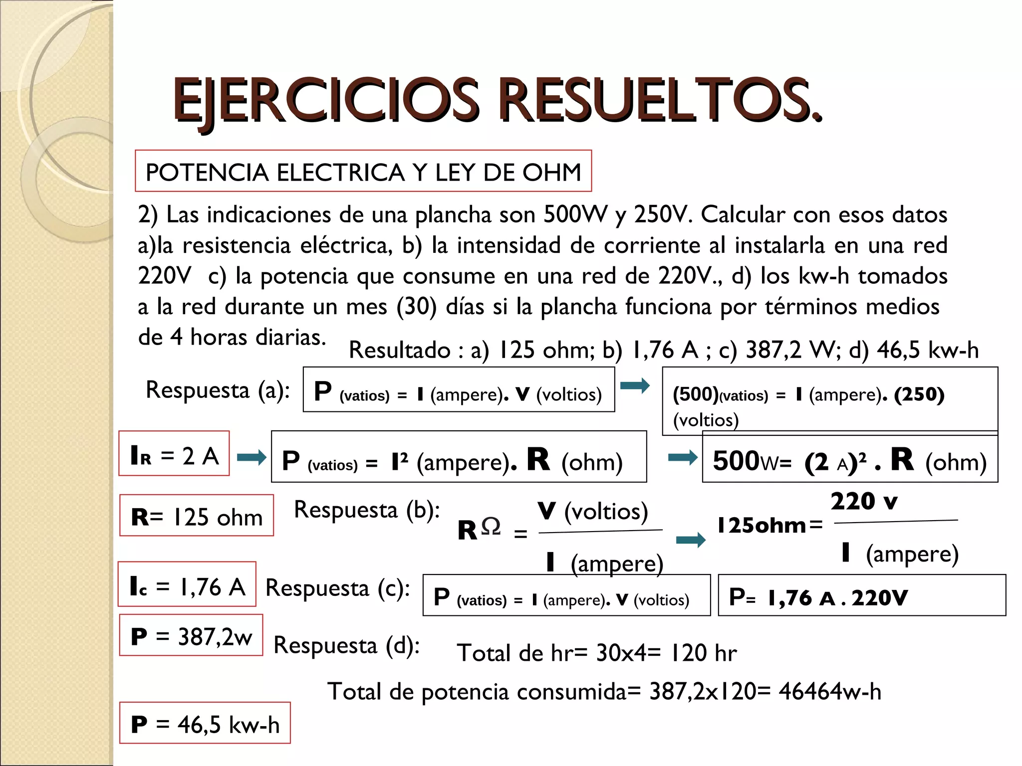 EJERCICIOS RESUELTOS. 2) Las indicaciones de una plancha son 500W y 250V. Calcular con esos datos a)la resistencia eléctrica, b) la intensidad de corriente al instalarla en una red 220V  c) la potencia que consume en una red de 220V., d) los kw-h tomados a la red durante un mes (30) días si la plancha funciona por términos medios  de 4 horas diarias.  POTENCIA ELECTRICA Y LEY DE OHM Resultado : a) 125 ohm; b) 1,76 A ; c) 387,2 W; d) 46,5 kw-h Respuesta (a):  P   (vatios)   =  I  (ampere) . V  (voltios) (500) ( vatios)   =  I  (ampere) . (250) (voltios) I R   = 2 A P   (vatios)   =  I 2  (ampere) .  R  (ohm) 500 W =  (2  A ) 2   .  R  (ohm) R = 125 ohm Respuesta (b):  I c   = 1,76 A Respuesta (c):  P   (vatios)   =  I  (ampere) . V  (voltios) P =  1,76  A   .  220V P  = 387,2w Respuesta (d):  Total de hr= 30x4= 120 hr Total de potencia consumida= 387,2x120= 46464w-h P  = 46,5 kw-h R = V  (voltios) I   (ampere) 125ohm = 220 v I   (ampere) 