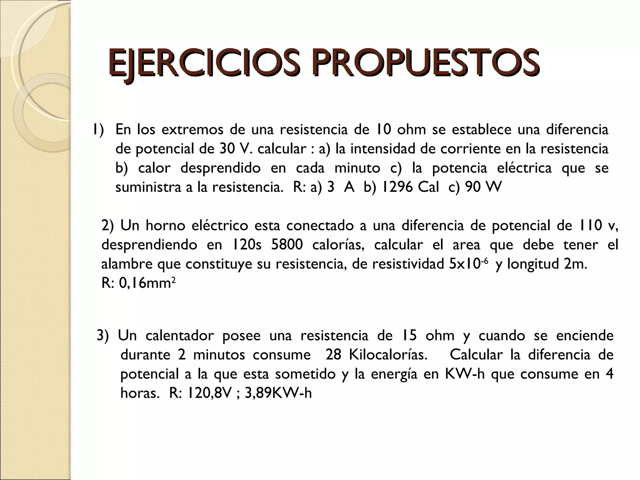EJERCICIOS PROPUESTOS En los extremos de una resistencia de 10 ohm se establece una diferencia de potencial de 30 V. calcular : a) la intensidad de corriente en la resistencia b) calor desprendido en cada minuto c) la potencia eléctrica que se suministra a la resistencia.  R: a) 3  A  b) 1296 Cal  c) 90 W 2) Un horno eléctrico esta conectado a una diferencia de potencial de 110 v, desprendiendo en 120s 5800 calorías, calcular el area que debe tener el alambre que constituye su resistencia, de resistividad 5x10 -6  y longitud 2m.   R: 0,16mm 2 3) Un calentador posee una resistencia de 15 ohm y cuando se enciende durante 2 minutos consume  28 Kilocalorías.  Calcular la diferencia de potencial a la que esta sometido y la energía en KW-h que consume en 4 horas.  R: 120,8V ; 3,89KW-h 