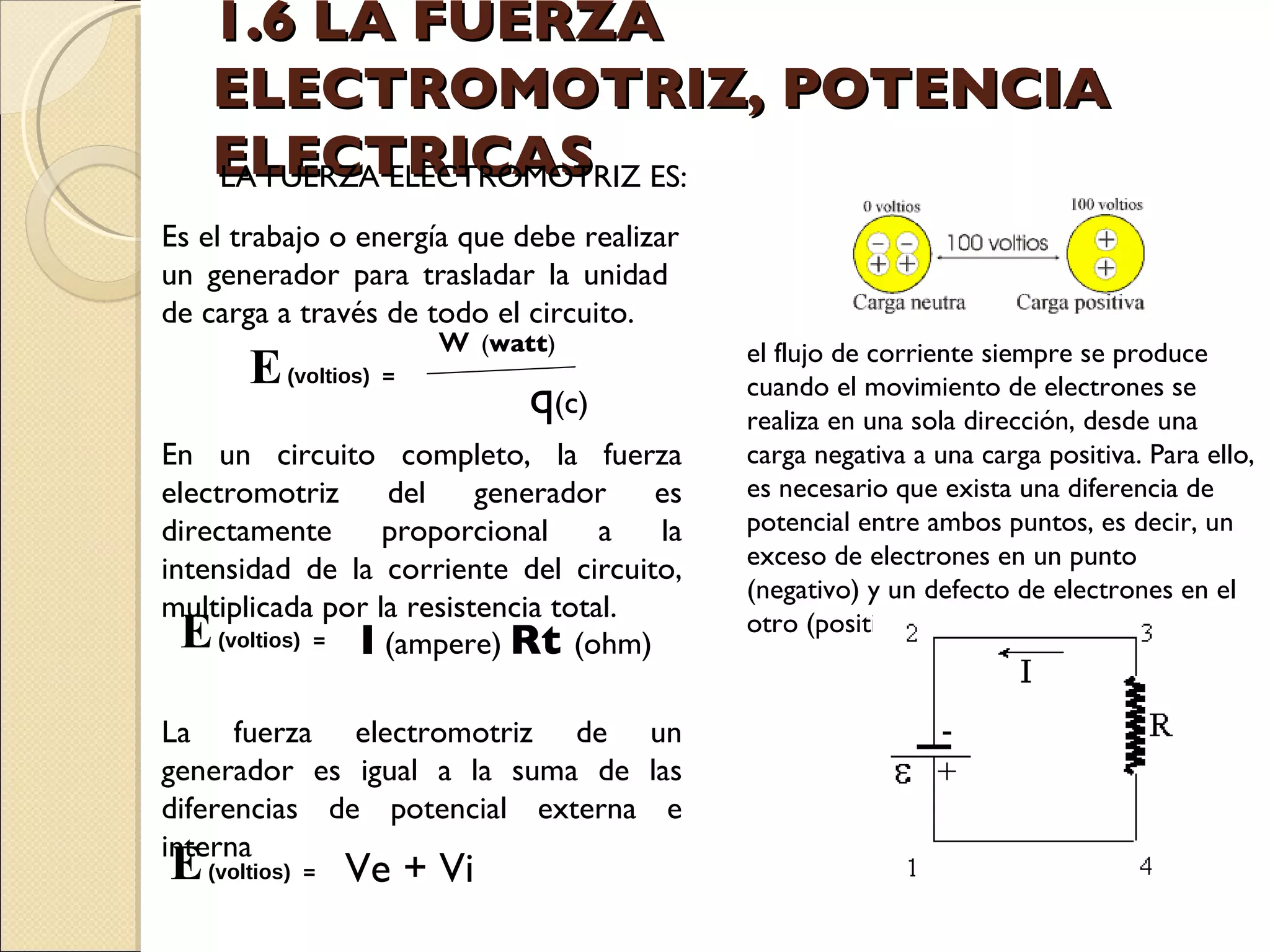 1.6 LA FUERZA ELECTROMOTRIZ, POTENCIA ELECTRICAS LA FUERZA ELECTROMOTRIZ ES:  Es el trabajo o energía que debe realizar un generador para trasladar la unidad  de carga a través de todo el circuito. En un circuito completo, la fuerza electromotriz del generador es directamente proporcional a la intensidad de la corriente del circuito, multiplicada por la resistencia total. La fuerza electromotriz de un generador es igual a la suma de las diferencias de potencial externa e interna el flujo de corriente siempre se produce cuando el movimiento de electrones se realiza en una sola dirección, desde una carga negativa a una carga positiva. Para ello, es necesario que exista una diferencia de potencial entre ambos puntos, es decir, un exceso de electrones en un punto (negativo) y un defecto de electrones en el otro (positivo). E  (voltios)   = Ve + Vi w  ( watt ) E  (voltios)   = q (c) E  (voltios)   = I  (ampere) Rt  (ohm) 