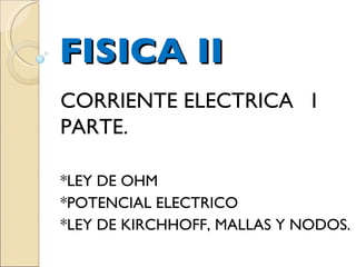 FISICA II CORRIENTE ELECTRICA  I PARTE. *LEY DE OHM *POTENCIAL ELECTRICO *LEY DE KIRCHHOFF, MALLAS Y NODOS. 