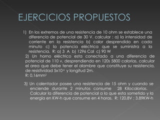 En los extremos de una resistencia de 10 ohm se establece una diferencia de potencial de 30 V. calcular : a) la intensidad de corriente en la resistencia b) calor desprendido en cada minuto c) la potencia eléctrica que se suministra a la resistencia.  R: a) 3  A  b) 1296 Cal  c) 90 W 2) Un horno eléctrico esta conectado a una diferencia de potencial de 110 v, desprendiendo en 120s 5800 calorías, calcular el area que debe tener el alambre que constituye su resistencia, de resistividad 5x10 -6  y longitud 2m.   R: 0,16mm 2 3) Un calentador posee una resistencia de 15 ohm y cuando se enciende durante 2 minutos consume  28 Kilocalorías.  Calcular la diferencia de potencial a la que esta sometido y la energía en KW-h que consume en 4 horas.  R: 120,8V ; 3,89KW-h 
