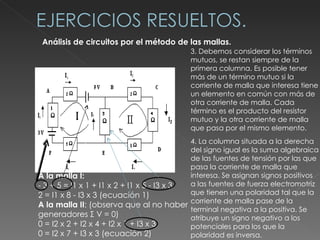 Análisis de circuitos por el método de las mallas.  3. Debemos considerar los términos mutuos, se restan siempre de la primera columna. Es posible tener más de un término mutuo si la corriente de malla que interesa tiene un elemento en común con más de otra corriente de malla. Cada término es el producto del resistor mutuo y la otra corriente de malla que pasa por el mismo elemento. A la malla I: - 3 + 5 = I1 x 1 + I1 x 2 + I1 x 5 - I3 x 3 2 = I1 x 8 - I3 x 3 (ecuación 1) A la malla II : (observa que al no haber generadores Σ V = 0) 0 = I2 x 2 + I2 x 4 + I2 x 1 + I3 x 3 0 = I2 x 7 + I3 x 3 (ecuación 2) 4. La columna situada a la derecha del signo igual es la suma algebraica de las fuentes de tensión por las que pasa la corriente de malla que interesa. Se asignan signos positivos a las fuentes de fuerza electromotriz que tienen una polaridad tal que la corriente de malla pase de la terminal negativa a la positiva. Se atribuye un signo negativo a los potenciales para los que la polaridad es inversa. 
