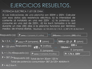 2) Las indicaciones de una plancha son 500W y 250V. Calcular con esos datos a)la resistencia eléctrica, b) la intensidad de corriente al instalarla en una red 220V  c) la potencia que consume en una red de 220V., d) los kw-h tomados a la red durante un mes (30) días si la plancha funciona por términos medios  de 4 horas diarias.  POTENCIA ELECTRICA Y LEY DE OHM Resultado : a) 125 ohm; b) 1,76 A ; c) 387,2 W; d) 46,5 kw-h Respuesta (a):  P   (vatios)   =  I  (ampere) . V   (voltios) (500) ( vatios)   =  I  (ampere) . (250) (voltios) I R   = 2 A P   (vatios)   =  I 2  (ampere) .  R  (ohm) 500 W =  (2  A ) 2   .  R  (ohm) R = 125 ohm Respuesta (b):  I c   = 1,76 A Respuesta (c):  P   (vatios)   =  I  (ampere) . V  (voltios) P =  1,76  A   .  220V P  = 387,2w Respuesta (d):  Total de hr= 30x4= 120 hr Total de potencia consumida= 387,2x120= 46464w-h P  = 46,5 kw-h R = V  (voltios) I   (ampere) 125ohm = 220 v I   (ampere) 