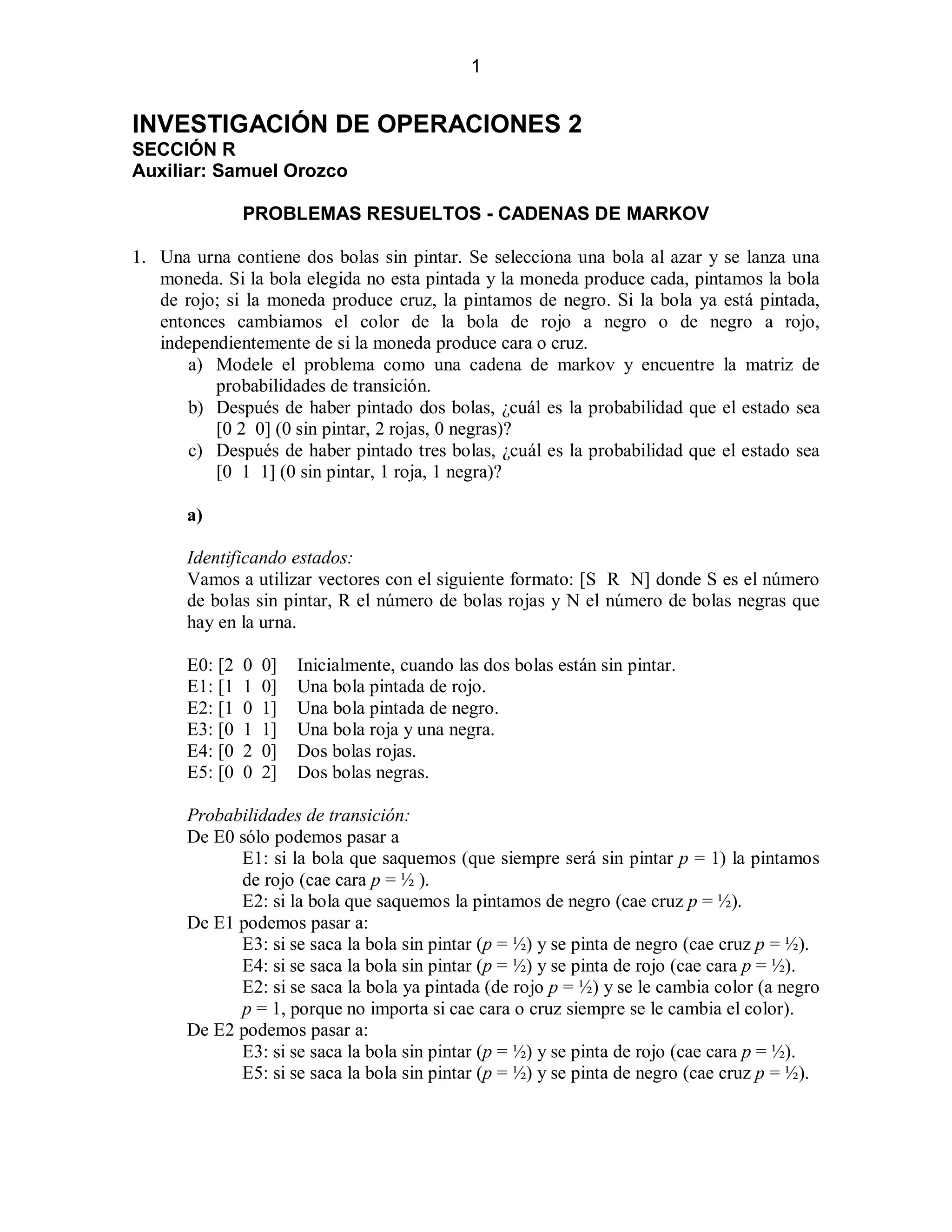 1

INVESTIGACIÓN DE OPERACIONES 2
SECCIÓN R
Auxiliar: Samuel Orozco
PROBLEMAS RESUELTOS - CADENAS DE MARKOV
1. Una urna contiene dos bolas sin pintar. Se selecciona una bola al azar y se lanza una
moneda. Si la bola elegida no esta pintada y la moneda produce cada, pintamos la bola
de rojo; si la moneda produce cruz, la pintamos de negro. Si la bola ya está pintada,
entonces cambiamos el color de la bola de rojo a negro o de negro a rojo,
independientemente de si la moneda produce cara o cruz.
a) Modele el problema como una cadena de markov y encuentre la matriz de
probabilidades de transición.
b) Después de haber pintado dos bolas, ¿cuál es la probabilidad que el estado sea
[0 2 0] (0 sin pintar, 2 rojas, 0 negras)?
c) Después de haber pintado tres bolas, ¿cuál es la probabilidad que el estado sea
[0 1 1] (0 sin pintar, 1 roja, 1 negra)?
a)
Identificando estados:
Vamos a utilizar vectores con el siguiente formato: [S R N] donde S es el número
de bolas sin pintar, R el número de bolas rojas y N el número de bolas negras que
hay en la urna.
E0: [2
E1: [1
E2: [1
E3: [0
E4: [0
E5: [0

0
1
0
1
2
0

0]
0]
1]
1]
0]
2]

Inicialmente, cuando las dos bolas están sin pintar.
Una bola pintada de rojo.
Una bola pintada de negro.
Una bola roja y una negra.
Dos bolas rojas.
Dos bolas negras.

Probabilidades de transición:
De E0 sólo podemos pasar a
E1: si la bola que saquemos (que siempre será sin pintar p = 1) la pintamos
de rojo (cae cara p = ½ ).
E2: si la bola que saquemos la pintamos de negro (cae cruz p = ½).
De E1 podemos pasar a:
E3: si se saca la bola sin pintar (p = ½) y se pinta de negro (cae cruz p = ½).
E4: si se saca la bola sin pintar (p = ½) y se pinta de rojo (cae cara p = ½).
E2: si se saca la bola ya pintada (de rojo p = ½) y se le cambia color (a negro
p = 1, porque no importa si cae cara o cruz siempre se le cambia el color).
De E2 podemos pasar a:
E3: si se saca la bola sin pintar (p = ½) y se pinta de rojo (cae cara p = ½).
E5: si se saca la bola sin pintar (p = ½) y se pinta de negro (cae cruz p = ½).

 