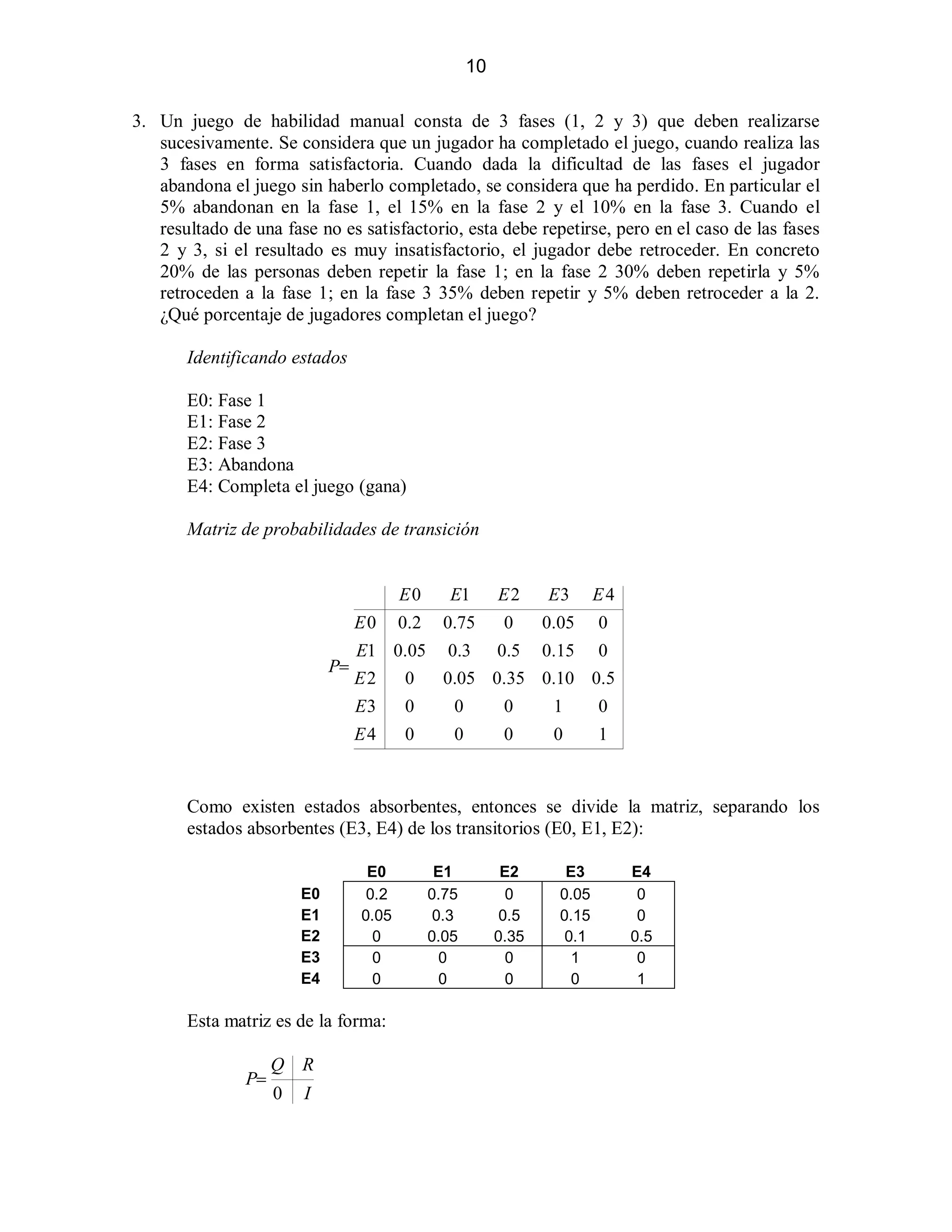 10
3. Un juego de habilidad manual consta de 3 fases (1, 2 y 3) que deben realizarse
sucesivamente. Se considera que un jugador ha completado el juego, cuando realiza las
3 fases en forma satisfactoria. Cuando dada la dificultad de las fases el jugador
abandona el juego sin haberlo completado, se considera que ha perdido. En particular el
5% abandonan en la fase 1, el 15% en la fase 2 y el 10% en la fase 3. Cuando el
resultado de una fase no es satisfactorio, esta debe repetirse, pero en el caso de las fases
2 y 3, si el resultado es muy insatisfactorio, el jugador debe retroceder. En concreto
20% de las personas deben repetir la fase 1; en la fase 2 30% deben repetirla y 5%
retroceden a la fase 1; en la fase 3 35% deben repetir y 5% deben retroceder a la 2.
¿Qué porcentaje de jugadores completan el juego?
Identificando estados
E0: Fase 1
E1: Fase 2
E2: Fase 3
E3: Abandona
E4: Completa el juego (gana)
Matriz de probabilidades de transición

E0

E1

E2

E3

E4

0. 2

0.75

0

0.05

0

E1 0.05

0.3

0.5

0.15

0

E2

0

0.05 0.35 0.10 0.5

E3

0

0

0

1

0

E4

0

0

0

0

1

E0
P!

Como existen estados absorbentes, entonces se divide la matriz, separando los
estados absorbentes (E3, E4) de los transitorios (E0, E1, E2):

E0
E1
E2
E3
E4

E0
0.2
0.05
0
0
0

Esta matriz es de la forma:
P!

Q R
0

I

E1
0.75
0.3
0.05
0
0

E2
0
0.5
0.35
0
0

E3
0.05
0.15
0.1
1
0

E4
0
0
0.5
0
1

 