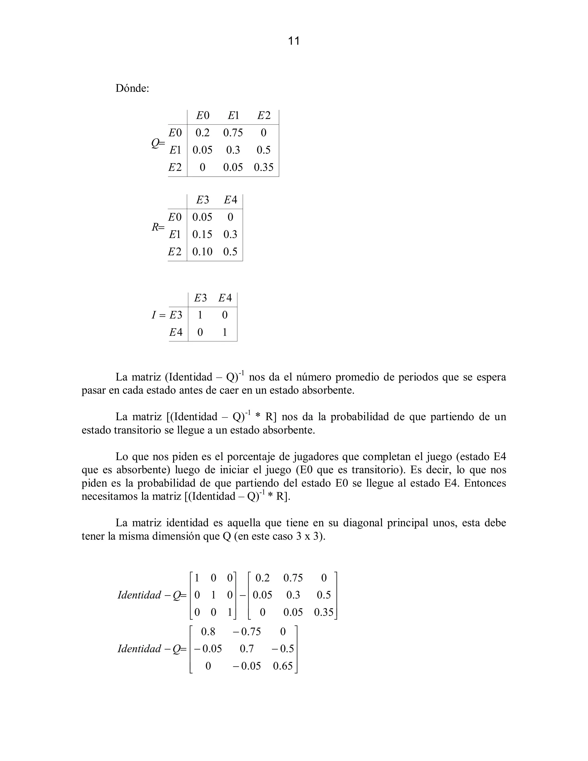11

Dónde:
E0
E1 E 2
E 0 0.2 0.75
0
Q!
E1 0.05 0.3 0.5
E2
0
0.05 0.35
E3 E 4
E 0 0.05 0
R!
E1 0.15 0.3
E 2 0.10 0.5

E3 E 4
I ! E3

1

0

E4

0

1

La matriz (Identidad ± Q)-1 nos da el número promedio de periodos que se espera
pasar en cada estado antes de caer en un estado absorbente.
La matriz [(Identidad ± Q)-1 * R] nos da la probabilidad de que partiendo de un
estado transitorio se llegue a un estado absorbente.
Lo que nos piden es el porcentaje de jugadores que completan el juego (estado E4
que es absorbente) luego de iniciar el juego (E0 que es transitorio). Es decir, lo que nos
piden es la probabilidad de que partiendo del estado E0 se llegue al estado E4. Entonces
necesitamos la matriz [(Identidad ± Q)-1 * R].
La matriz identidad es aquella que tiene en su diagonal principal unos, esta debe
tener la misma dimensión que Q (en este caso 3 x 3).

0 »
«1 0 0 » « 0.2 0.75
¬0 1 0 ¼  ¬0.05 0.3 0.5 ¼
Identidad  Q!
¬
¼ ¬
¼
¬
0.05 0.35¼
­0 0 1 ¼ ¬ 0
½ ­
½
 0.75
0 »
« 0. 8
¬ 0.05
Identidad  Q!
0.7
 0.5¼
¬
¼
¬ 0
 0.05 0.65 ¼
­
½

 