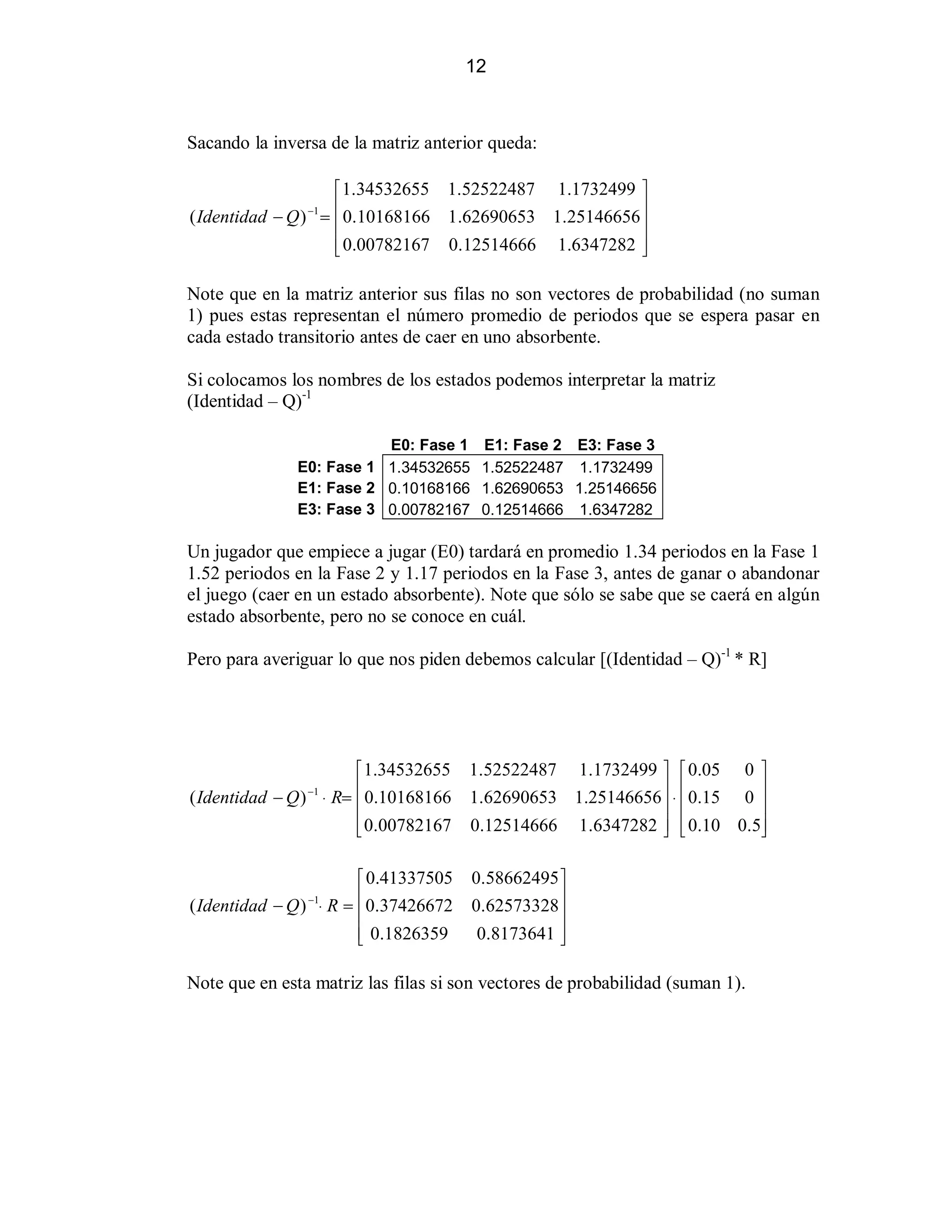 12

Sacando la inversa de la matriz anterior queda:
«1.34532655 1.52522487 1.1732499 »
( Identidad  Q ) ! ¬0.10168166 1 .62690653 1.25146656 ¼
¬
¼
¬0.00782167 0.12514666 1.6347282 ¼
­
½
1

Note que en la matriz anterior sus filas no son vectores de probabilidad (no suman
1) pues estas representan el número promedio de periodos que se espera pasar en
cada estado transitorio antes de caer en uno absorbente.
Si colocamos los nombres de los estados podemos interpretar la matriz
(Identidad ± Q)-1
E0: Fase 1 E1: Fase 2 E3: Fase 3
E0: Fase 1 1.34532655 1.52522487 1.1732499
E1: Fase 2 0.10168166 1.62690653 1.25146656
E3: Fase 3 0.00782167 0.12514666 1.6347282

Un jugador que empiece a jugar (E0) tardará en promedio 1.34 periodos en la Fase 1
1.52 periodos en la Fase 2 y 1.17 periodos en la Fase 3, antes de ganar o abandonar
el juego (caer en un estado absorbente). Note que sólo se sabe que se caerá en algún
estado absorbente, pero no se conoce en cuál.
Pero para averiguar lo que nos piden debemos calcular [(Identidad ± Q)-1 * R]

«1.34532655 1.52522487 1.1732499 » «0.05 0 »
( Identidad  Q ) ™ R! ¬0.10168166 1.62690653 1.25146656 ¼ ™ ¬0.15 0 ¼
¬
¼ ¬
¼
¬0.00782167 0.12514666 1.6347282 ¼ ¬0.10 0.5¼
­
½ ­
½
1

«0.41337505
( Identidad  Q ) ™ R ! ¬0.37426672
¬
¬ 0.1826359
­
1

0.58662495 »
0.62573328 ¼
¼
0.8173641 ¼
½

Note que en esta matriz las filas si son vectores de probabilidad (suman 1).

 