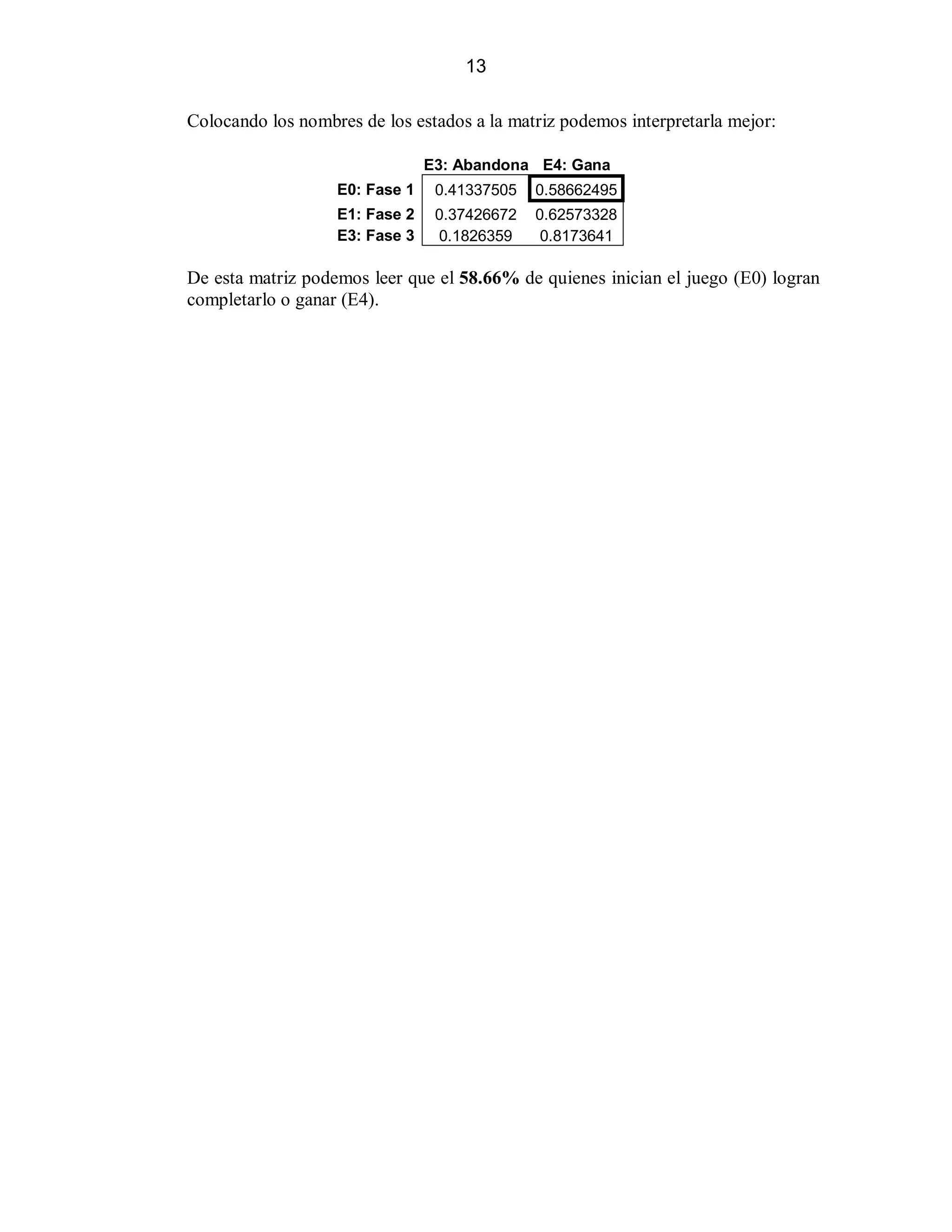 13
Colocando los nombres de los estados a la matriz podemos interpretarla mejor:
E3: Abandona E4: Gana
E0: Fase 1

0.41337505

0.58662495

E1: Fase 2
E3: Fase 3

0.37426672
0.1826359

0.62573328
0.8173641

De esta matriz podemos leer que el 58.66% de quienes inician el juego (E0) logran
completarlo o ganar (E4).

 