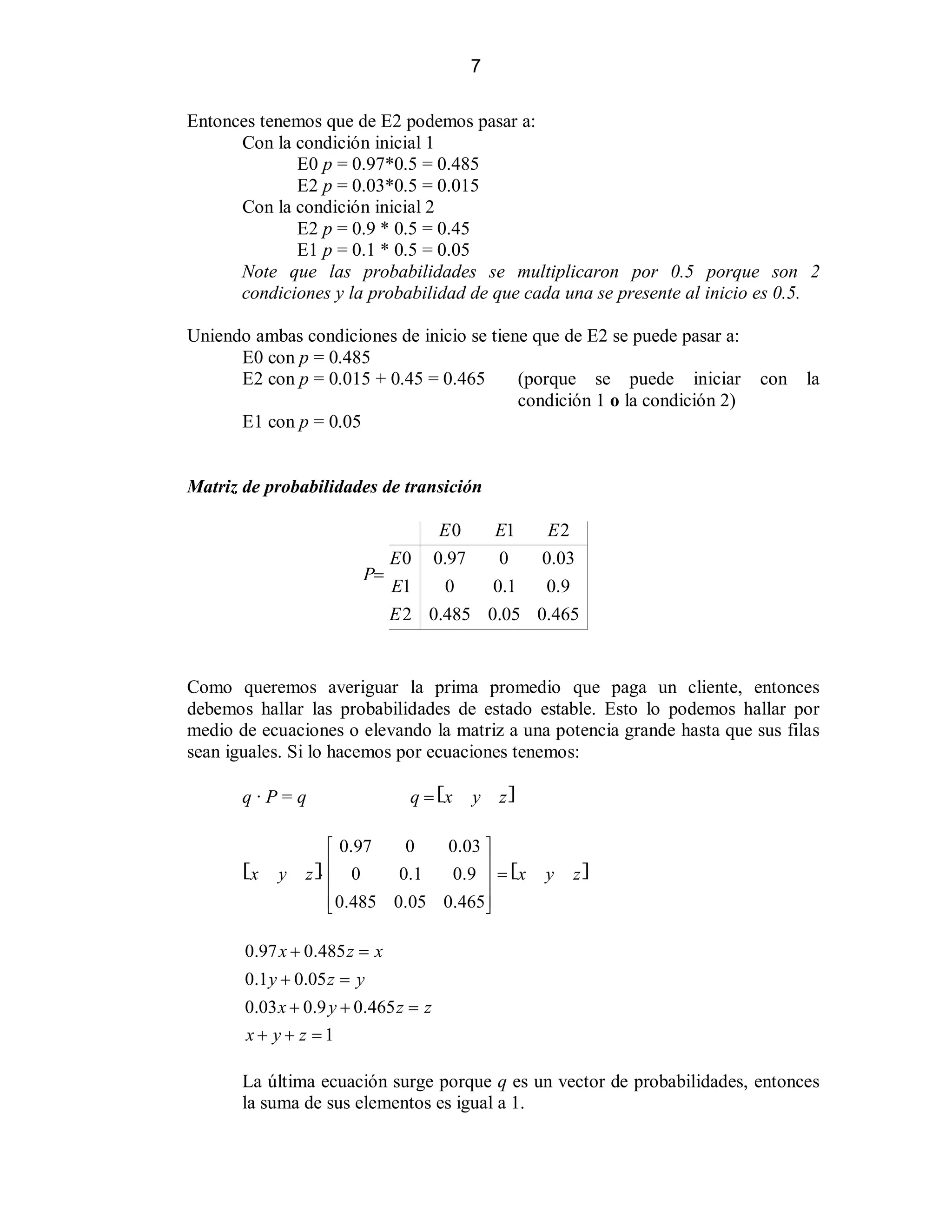 7
Entonces tenemos que de E2 podemos pasar a:
Con la condición inicial 1
E0 p = 0.97*0.5 = 0.485
E2 p = 0.03*0.5 = 0.015
Con la condición inicial 2
E2 p = 0.9 * 0.5 = 0.45
E1 p = 0.1 * 0.5 = 0.05
Note que las probabilidades se multiplicaron por 0.5 porque son 2
condiciones y la probabilidad de que cada una se presente al inicio es 0.5.
Uniendo ambas condiciones de inicio se tiene que de E2 se puede pasar a:
E0 con p = 0.485
E2 con p = 0.015 + 0.45 = 0.465
(porque se puede iniciar
condición 1 o la condición 2)
E1 con p = 0.05

con

la

Matriz de probabilidades de transición
E0
E1
E2
E 0 0.97
0
0.03
P!
E1
0
0.1
0.9
E 2 0.485 0.05 0.465

Como queremos averiguar la prima promedio que paga un cliente, entonces
debemos hallar las probabilidades de estado estable. Esto lo podemos hallar por
medio de ecuaciones o elevando la matriz a una potencia grande hasta que sus filas
sean iguales. Si lo hacemos por ecuaciones tenemos:
q·P=q

?x

y

q ! ?x

y

zA

0
0.03 »
« 0.97
¬ 0
0. 1
0.9 ¼ ! ?x
z A™
¬
¼
¬0.485 0.05 0.465 ¼
­
½

y

zA

0.97 x  0.485 z ! x
0.1 y  0.05 z ! y
0.03 x  0.9 y  0.465 z ! z
x y  z !1

La última ecuación surge porque q es un vector de probabilidades, entonces
la suma de sus elementos es igual a 1.

 
