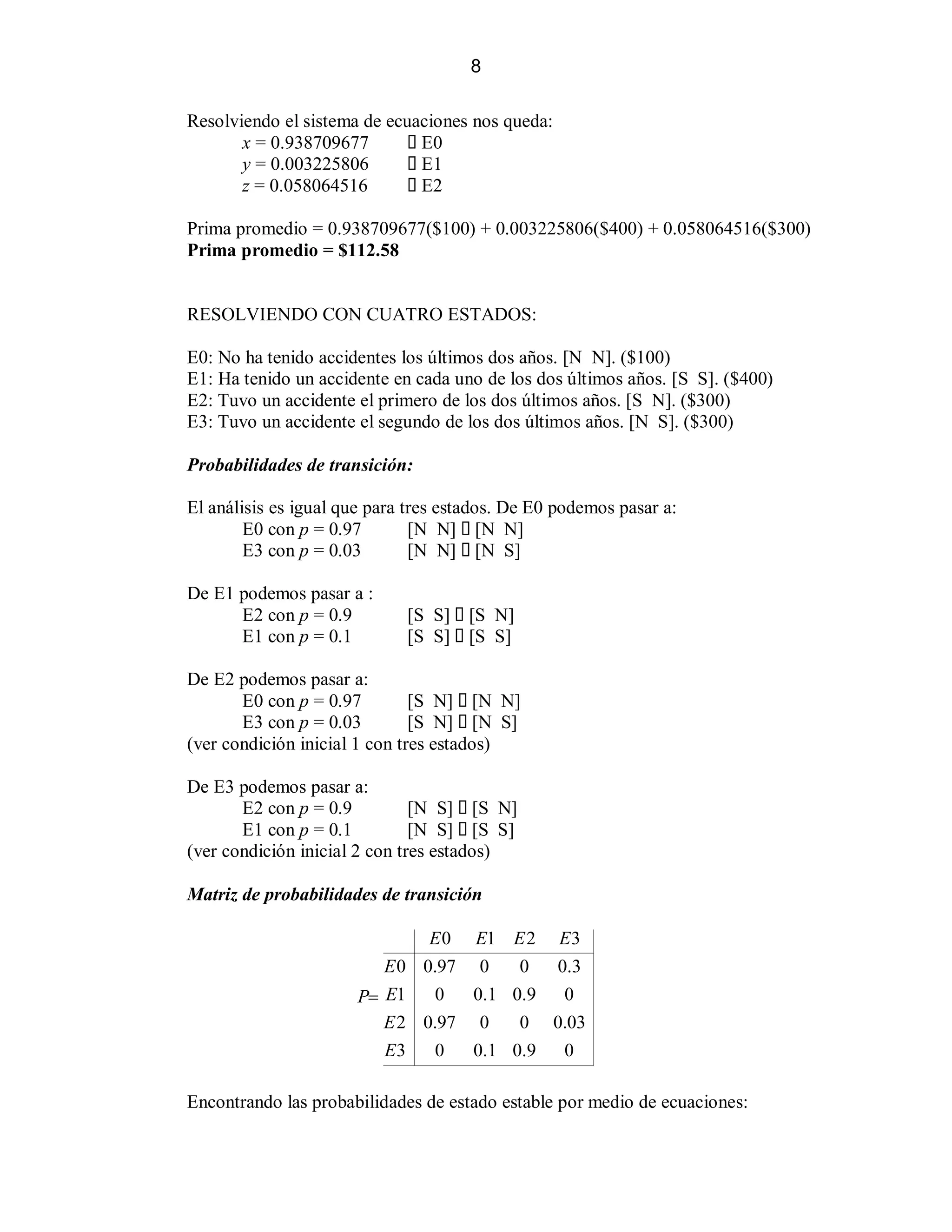 8
Resolviendo el sistema de ecuaciones nos queda:
x = 0.938709677
E0
y = 0.003225806
E1
z = 0.058064516
E2
Prima promedio = 0.938709677($100) + 0.003225806($400) + 0.058064516($300)
Prima promedio = $112.58

RESOLVIENDO CON CUATRO ESTADOS:
E0: No ha tenido accidentes los últimos dos años. [N N]. ($100)
E1: Ha tenido un accidente en cada uno de los dos últimos años. [S S]. ($400)
E2: Tuvo un accidente el primero de los dos últimos años. [S N]. ($300)
E3: Tuvo un accidente el segundo de los dos últimos años. [N S]. ($300)
Probabilidades de transición:
El análisis es igual que para tres estados. De E0 podemos pasar a:
E0 con p = 0.97
[N N] [N N]
E3 con p = 0.03
[N N] [N S]
De E1 podemos pasar a :
E2 con p = 0.9
E1 con p = 0.1

[S S]
[S S]

[S N]
[S S]

De E2 podemos pasar a:
E0 con p = 0.97
[S N] [N N]
E3 con p = 0.03
[S N] [N S]
(ver condición inicial 1 con tres estados)
De E3 podemos pasar a:
E2 con p = 0.9
[N S] [S N]
E1 con p = 0.1
[N S] [S S]
(ver condición inicial 2 con tres estados)
Matriz de probabilidades de transición

E0
P! E1
E2
E3

E 0 E1 E 2 E3
0.97 0
0
0.3
0
0.1 0.9
0
0.97 0
0 0.03
0
0.1 0.9
0

Encontrando las probabilidades de estado estable por medio de ecuaciones:

 
