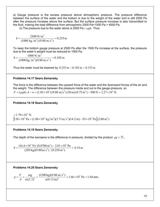 a) Gauge pressure is the excess pressure above atmospheric pressure. The pressure difference
between the surface of the water and the bottom is due to the weight of the water and is still 2500 Pa
after the pressure increase above the surface. But the surface pressure increase is also transmitted to
the fluid, making the total difference from atmospheric 2500 Pa+1500 Pa = 4000 Pa.
b) The pressure due to the water alone is 2500 Pa .ρgh= Thus
m255.0
)sm80.9()mkg1000(
mN2500
23
2
==h
To keep the bottom gauge pressure at 2500 Pa after the 1500 Pa increase at the surface, the pressure
due to the water’s weight must be reduced to 1000 Pa:
m102.0
)sm80.9)(mkg1000(
mN1000
23
2
==h
Thus the water must be lowered by m0.153m102.0m255.0 =−
Problema 14.17 Sears Zemansky
The force is the difference between the upward force of the water and the downward forces of the air and
the weight. The difference between the pressure inside and out is the gauge pressure, so
N.1027.2N300)m75.0(m)30()sm80.9()1003.1()( 5223
×=−×=−= wAρghF
Problema 14.18 Sears Zemansky
[ ] )m(2.00Pa1093m)2.14)(sm71.3)(mkg1000.1(Pa10130 232333
×−×+×
N.1079.1 5
×=
Problema 14.19 Sears Zemansky
The depth of the kerosene is the difference in pressure, divided by the product ,V
mg
ρg =
m.14.4
)m250.0()smkg)(9.80205(
Pa1001.2)m(0.0700N)104.16(
32
523
=
×−×
=h
Problema 14.20 Sears Zemansky
atm.64.1Pa1066.1
m)15.0(
)smkg)(9.801200(
)2(
5
2
2
2
=×====
πdπ
mg
A
F
p
10
 