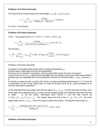 Problema 14.21 Sears Zemansky
The buoyant force must be equal to the total weight; so,gg icewater mgVρVρ +=
,m563.0
mkg920mkg1000
kg0.45 3
33
water
=
−
=
−
=
iceρρ
m
V
or to two figures.3
m56.0
Problema 14.22 Sears Zemansky
14.22: The buoyant force is andN,30.6N20.11N17.50 =−=B
.m1043.6
)sm80.9)(mkg1000.1(
N)30.6( 34
233
water
−
×=
×
==
gρ
B
V
The density is
.mkg1078.2
30.6
50.17
)mkg1000.1( 3333
water
water
×=⎟
⎠
⎞
⎜
⎝
⎛
×====
B
w
ρ
gρB
gw
V
m
ρ
Problema 14.23 Sears Zemansky
Un objeto con densidad media ρ flota sobre un fluido de densidad ρfluido
a)?Que relacion debe haber entre las dos densidades?
b) A la luz de su respuesta a la parte(a), ¿Cómo pueden flotar barcos de acero en el agua?
c) En terminos de ρ y ρfluido ¿Qué fraccion del objeto esta sumergida y que fraccion esta sobre el fluido?
Verifique que sus respuestas den el comportamiento correcto en el limite donde ρ → ρfluido y donde ρ →
0.
d) durante un paseo en yate, su primo Tito recorta una pieza rectangular (dimensiones: 5 * 4 *3 cm) de
un salvavidas y la tira al mar, donde flota. La masa de la pieza es de 42 gr. ¿Qué porcentaje de su
volumen esta sobre la superficie ?
a) The displaced fluid must weigh more than the object, so .fluidρρ < b) If the ship does not leak, much
of the water will be displaced by air or cargo, and the average density of the floating ship is less than that
of water. c) Let the portion submerged have volume V, and the total volume be
⋅== fluid0
so,Then,. fluido0 ρ
ρ
V
V
VρVV ρ The fraction above the fluid is then 0,If.1 fluid
→− pP
P
the entire
object floats, and if fluidρρ → , none of the object is above the surface. d) Using the result of part (c),
%.3232.0
mkg1030
)m103.04.0(5.0kg)042.0(
11 3
3-6
fluid
==
×××
−=−
ρ
ρ
Problema 14.24 Sears Zemansky
11
 