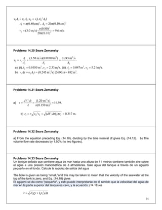 )(, 21122211 ΑΑvvΑvΑv ==
2
2
2
1 cm)10.0(20,cm)80.0( πΑπΑ ==
sm6.9
)10.0(20
(0.80)
s)m0.3( 2
2
2 ==
π
π
v
Problema 14.30 Sears Zemansky
⋅===
2
3
2
2
2
1
12
sm245.0)m0700.0s)(m50.3(
ΑΑΑ
Α
vv
a) (i) s.m21.5,m047.0(ii)s.m33.2,m1050.0 2
2
22
2
2 ==== vΑvΑ
b) .m882s)3600()sm(0.245 33
2211 === tΑυtΑv
Problema 14.31 Sears Zemansky
a) .98.16
)m150.0(
)sm20.1(
2
3
===
πA
dtdV
v
b) .m317.0)( 22112 === πvdtdVvvrr
Problema 14.32 Sears Zemansky
a) From the equation preceding Eq. (14.10), dividing by the time interval dt gives Eq. (14.12). b) The
volume flow rate decreases by 1.50% (to two figures).
Problema 14.33 Sears Zemansky
Un tanque sellado que contiene agua de mar hasta una altura de 11 metros contiene también aire sobre
el agua a una presión manométrica de 3 atmósferas. Sale agua del tanque a través de un agujero
pequeño en el fondo. Calcule la rapidez de salida del agua
The hole is given as being “small,”and this may be taken to mean that the velocity of the seawater at the
top of the tank is zero, and Eq. (14.18) gives
El agujero se da como "pequeño", y esto puede interpretarse en el sentido que la velocidad del agua de
mar en la parte superior del tanque es cero, y la ecuación. (14.18) es
))((2 ρpgyv +=
14
 