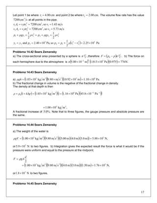 Let point 1 be where and point 2 be wherecm00.41 =r cm.00.22 =r The volume flow rate has the value
scm7200 3
at all points in the pipe.
sm43.1so,cm7200 1
32
1111 === vπrvAv
sm73.5so,cm7200 2
32
2222 === vπrvAv
2
222
2
111
2
1
2
1
ρvρgypρvρgyp ++=++
( ) Pa1025.2
2
1
soPa,1040.2and 52
2
2
112
5
221 ×=−+=×== vvρpppyy
Problema 14.42 Sears Zemansky
a) The cross-sectional area presented by a sphere is ,4
2
D
π therefore ( ) .40
2
D
πppF −= b) The force on
each hemisphere due to the atmosphere is ( )22
m1000.5 −
×π ( )( ) .776975.0Pa10013.1 5
Ν=×
Problema 14.43 Sears Zemansky
a) ( )( )( ) Pa.1010.1m1092.10sm80.9mkg1003.1 83233
×=×××=ρgh
b) The fractional change in volume is the negative of the fractional change in density.
The density at that depth is then
( ) ( ) ( )( )( )111833
0 Pa108.45Pa1016.11mkg1003.11 −−
××+×=Δ+= pkρρ
,mkg1008.1 33
×=
A fractional increase of Note that to three figures, the gauge pressure and absolute pressure are
the same.
%.0.5
Problema 14.44 Sears Zemansky
a) The weight of the water is
( )( ) ( )( )( )( ) N,1088.5m0.3m0.4m00.5sm80.9mkg1000.1 5233
×=×=ρgV
or to two figures. b) Integration gives the expected result the force is what it would be if the
pressure were uniform and equal to the pressure at the midpoint;
N109.5 5
×
2
d
gAF ρ=
( )( ) ( )( )( )( ) N,1076.1m50.1m0.3m0.4sm80.9mkg1000.1 5233
×=×=
or to two figures.N108.1 5
×
Problema 14.45 Sears Zemansky
17
 