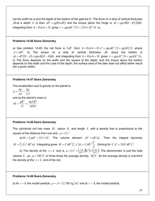 18
)
Let the width be w and the depth at the bottom of the gate be The force on a strip of vertical thickness
at a depth is then and the torque about the hinge is
.H
dh h (wdhρghdF = ( ) ;2 dhHhρgwhdτ −=
integrating from givesHhh == to0 m.N1061.212 43
⋅×== Hgωρτ
Problema 14.46 Sears Zemansky
a) See problem 14.45; the net force is fromdF∫ ,22,to0 2
gAHHgFHhh ρωρ ==== where
.HA ω= b) The torque on a strip of vertical thickness about the bottom is
and integrating from
dh
( ) ( ) ,dhhHgwhhHdFdτ −ρ=−= Hhh == to0 gives .66 23
ρgAHρgwHτ ==
c) The force depends on the width and the square of the depth, and the torque about the bottom
depends on the width and the cube of the depth; the surface area of the lake does not affect either result
(for a given width).
Problema 14.47 Sears Zemansky
The acceleration due to gravity on the planet is
d
p
ρd
p
g
V
m
Δ
=
Δ
=
and so the planet’s mass is
mGd
pVR
G
gR
M
22
Δ
==
Problema 14.48 Sears Zemansky
The cylindrical rod has mass radius and length,M ,R L with a density that is proportional to the
square of the distance from one end, .2
Cx=ρ
a) The volume element Then the integral becomes
Integrating gives
.2
dVCxdVM ∫=∫= ρ .2
dxπRdV =
.22
0 dxRCxM L
π∫= .
3
3
22
0
2 L
RCdxxRCM L
ππ =∫= Solving for .3, 32
LRMCC π=
b) The density at the end isLx = ( )( ) ( ).232
3232
LπR
M
LπR
M
LCxρ === The denominator is just the total
volume so,V ,3 VM=ρ or three times the average density, .VM So the average density is one-third
the density at the end of the rod.Lx =
Problema 14.49 Sears Zemansky
a) At the model predicts,0=r 3
mkg700,12== Aρ and at ,Rr = the model predicts
 