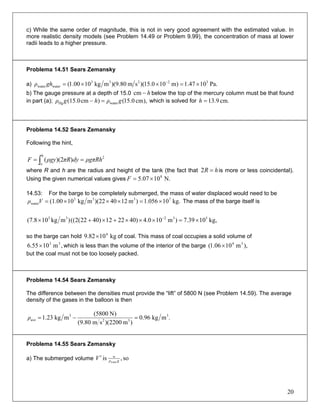 c) While the same order of magnitude, this is not in very good agreement with the estimated value. In
more realistic density models (see Problem 14.49 or Problem 9.99), the concentration of mass at lower
radii leads to a higher pressure.
Problema 14.51 Sears Zemansky
a) Pa.1047.1)m100.15)(sm80.9)(mkg1000.1( 32233
waterwater ×=××= −
ghρ
b) The gauge pressure at a depth of 15.0 h−cm below the top of the mercury column must be that found
in part (a); which is solved for),cm0.15()cm(15.0 waterHg gρhgρ =− cm.9.13=h
Problema 14.52 Sears Zemansky
Following the hint,
∫ ==
h
o
2
))(2( ρgπRhdyπRρgyF
where R and h are the radius and height of the tank (the fact that hR =2 is more or less coincidental).
Using the given numerical values gives N.1007.5 8
×=F
14.53: For the barge to be completely submerged, the mass of water displaced would need to be
kg.101.056)m1240)(22mkg10(1.00 7333
water ×=×××=Vρ The mass of the barge itself is
kg,1039.7)m100.4)402212)4022(2(()mkg108.7( 53233
×=×××+×+× −
so the barge can hold of coal. This mass of coal occupies a solid volume of
which is less than the volume of the interior of the barge
kg1082.9 6
×
,m1055.6 33
× ),m1006.1( 34
×
but the coal must not be too loosely packed.
Problema 14.54 Sears Zemansky
The difference between the densities must provide the “lift” of 5800 N (see Problem 14.59). The average
density of the gases in the balloon is then
.mkg96.0
)m2200)(sm80.9(
)N5800(
mkg23.1 3
32
3
ave =−=ρ
Problema 14.55 Sears Zemansky
a) The submerged volume so,is water gρ
w
V′
20
 