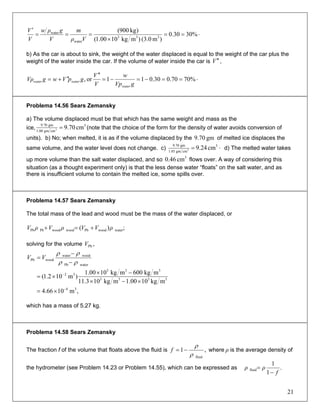 ⋅==
×
===
′
%3030.0
)m(3.0)mkg1000.1(
)kg900(
333
water
water
Vρ
m
V
gρw
V
V
b) As the car is about to sink, the weight of the water displaced is equal to the weight of the car plus the
weight of the water inside the car. If the volume of water inside the car is V ′′ ,
⋅==−=−=
′′
′′+= %7070.030.011or,
gVp
w
V
V
gpVwgVρ
water
waterwater
Problema 14.56 Sears Zemansky
a) The volume displaced must be that which has the same weight and mass as the
ice,
3
cmgm00.1
gm70.9
cm70.93 = (note that the choice of the form for the density of water avoids conversion of
units). b) No; when melted, it is as if the volume displaced by the of melted ice displaces the
same volume, and the water level does not change. c)
gm70.9
⋅= 3
cmgm05.1
gm70.9
cm24.93 d) The melted water takes
up more volume than the salt water displaced, and so flows over. A way of considering this
situation (as a thought experiment only) is that the less dense water “floats” on the salt water, and as
there is insufficient volume to contain the melted ice, some spills over.
3
cm46.0
Problema 14.57 Sears Zemansky
The total mass of the lead and wood must be the mass of the water displaced, or
;)( waterwoodPbwoodwoodPbPb ρVVρVρV +=+
solving for the volume ,PbV
waterPb
woodwater
woodPb
ρρ
ρρ
−
−
= VV
3333
333
32
mkg1000.1mkg103.11
mkg600mkg1000.1
)m102.1(
×−×
−×
×= −
,m1066.4 34−
×=
which has a mass of 5.27 kg.
Problema 14.58 Sears Zemansky
The fraction f of the volume that floats above the fluid is ,1
fluidρ
ρ
−=f where is the average density of
the hydrometer (see Problem 14.23 or Problem 14.55), which can be expressed as
ρ
.
1
1
fluid
f
ρρ
−
=
21
 