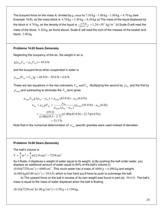 The buoyant force on the mass A, divided by kg70.4kg80.1kg1.00kg7.50bemust, =−−g (see
Example 14.6), so the mass block is kg.8.20kg3.50kg70.4 =+ a) The mass of the liquid displaced by
the block is so the density of the liquid iskg,70.4 .mkg1024.1 33
m103.80
kg70.4
33- ×=×
b) Scale D will read the
mass of the block, as found above. Scale E will read the sum of the masses of the beaker and
liquid,
kg,20.8
kg.80.2
Problema 14.65 Sears Zemansky
Neglecting the buoyancy of the air, the weight in air is
N.0.45)( A1A1AuAu =+ VρVρg
and the buoyant force when suspended in water is
N.6.0N39.0N45.0)( A1Auwater =−=+ gVVρ
These are two equations in the two unknowns Multiplying the second by.and A1Au VV A1ρ and the first by
waterρ and subtracting to eliminate the term givesA1V
N)0.6(N)0.45()( A1waterA1AuAuwater ρρρρgVρ −=−
))0.6(N)0.45((
)(
Auwater
A1Auwater
Au
AuAuAu ρρ
ρρρ
ρ
gVρw −
−
==
N))0.6)(7.2(N)0.45)(00.1((
)7.23.19)(00.1(
)3.19(
−
−
=
N.5.33=
Note that in the numerical determination of specific gravities were used instead of densities.,Auw
Problema 14.66 Sears Zemansky
The ball’s volume is
333
cm7238cm)0.12(
3
4
3
4
=== ππrV
As it floats, it displaces a weight of water equal to its weight. a) By pushing the ball under water, you
displace an additional amount of water equal to 84% of the ball’s volume or
This much water has a mass of.cm6080)cm7238)(84.0( 33
= kg080.66080 =g and weighs
N,6.59)smkg)(9.80080.6( 2
= which is how hard you’ll have to push to submerge the ball.
b) The upward force on the ball in excess of its own weight was found in part (a): The ball’s
mass is equal to the mass of water displaced when the ball is floating:
N.6.59
kg,158.1g1158)cmg00.1)(cm7238)(16.0( 33
==
24
 