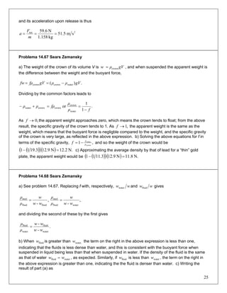 and its acceleration upon release is thus
2net
sm5.51
kg1.158
N6.59
===
m
F
a
Problema 14.67 Sears Zemansky
a) The weight of the crown of its volume V is gVρw crown= , and when suspended the apparent weight is
the difference between the weight and the buoyant force,
.)( watercrowncrown gVρρgVfρfw −==
Dividing by the common factors leads to
.
1
1
or
water
crown
crowncrownwater
fρ
ρ
fρρρ
−
==+−
As the apparent weight approaches zero, which means the crown tends to float; from the above
result, the specific gravity of the crown tends to 1. As the apparent weight is the same as the
weight, which means that the buoyant force is negligble compared to the weight, and the specific gravity
of the crown is very large, as reflected in the above expression. b) Solving the above equations for f in
terms of the specific gravity,
,0→f
,1→f
,1 crown
water
ρ
ρ
f −= and so the weight of the crown would be
( )( )( ) N.2.12N9.123.1911 =− c) Approximating the average density by that of lead for a “thin” gold
plate, the apparent weight would be ( )( )( ) N.8.11N9.123.1111 =−
Problema 14.68 Sears Zemansky
a) See problem 14.67. Replacing f with, respectively, wwwater and wwfluid gives
,
- fluidfluid
steel
ww
w
ρ
ρ
= ,
- waterfluid
steel
ww
w
ρ
ρ
=
and dividing the second of these by the first gives
.
-
-
water
fluid
water
fluid
ww
ww
ρ
ρ
=
b) When is greater than the term on the right in the above expression is less than one,
indicating that the fluids is less dense than water, and this is consistent with the buoyant force when
suspended in liquid being less than that when suspended in water. If the density of the fluid is the same
as that of water , as expected. Similarly, if is less than , the term on the right in
the above expression is greater than one, indicating the the fluid is denser than water. c) Writing the
result of part (a) as
fluidw water,w
=fluidw waterw fluidw waterw
25
 