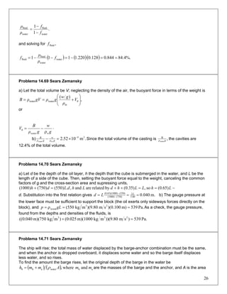 .
1
1
water
fluid
water
fluid
f
f
ρ
ρ
−
−
=
and solving for ,fluidf
( ) ( )( ) %.4.84844.0128.0220.1111 water
water
fluid
fluid ==−=−−= f
ρ
ρ
f
Problema 14.69 Sears Zemansky
a) Let the total volume be V; neglecting the density of the air, the buoyant force in terms of the weight is
,
)(
0
m
waterwater ⎟⎟
⎠
⎞
⎜⎜
⎝
⎛
+== V
ρ
gw
gρgVρB
or
⋅
ρ
−=
g
w
gρ
B
V
wwater
0
b) .m1052.2 34
Cuwater
−
×=− gρ
w
gρ
B
Since the total volume of the casting is ,water
B
gρ the cavities are
12.4% of the total volume.
Problema 14.70 Sears Zemansky
a) Let d be the depth of the oil layer, h the depth that the cube is submerged in the water, and L be the
length of a side of the cube. Then, setting the buoyant force equal to the weight, canceling the common
factors of g and the cross-section area and supressing units,
−==++=+ LhLLhdLhdLdh (0.65)so,(0.35)byrelatedareand,.)550()750()1000(
d. Substitution into the first relation gives m.040.05.00
2
(750)(1000)
(550)0)(0.65)(100
=== −
− L
Ld b) The gauge pressure at
the lower face must be sufficient to support the block (the oil exerts only sideways forces directly on the
block), and Pa.539m)100.0)(sm80.9)(mkg(550 23
wood ==ρ= gLp As a check, the gauge pressure,
found from the depths and densities of the fluids, is
Pa.539)sm80.9))(mkgm)(1000025.0()mkgm)(750040.0(( 233
=+
Problema 14.71 Sears Zemansky
The ship will rise; the total mass of water displaced by the barge-anchor combination must be the same,
and when the anchor is dropped overboard, it displaces some water and so the barge itself displaces
less water, and so rises.
To find the amount the barge rises, let the original depth of the barge in the water be
( ) ( ) abwaterab0 andwhere, mmAmmh ρ+= are the masses of the barge and the anchor, and A is the area
26
 