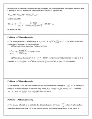 of the bottom of the barge. When the anchor is dropped, the buoyant force on the barge is less than what
it was by an amount equal to the buoyant force on the anchor; symbolically,
( ) ,watersteelawater0water gmAghAgh ρρρρ −=′
which is solved for
( )
( )( ) m,1057.5
m00.8mkg7860
kg0.35 4
23
steel
a
0
−
×===′−=Δ
A
m
hhh
ρ
or about 0.56 mm.
Problema 14.72 Sears Zemansky
a) The average density of a filled barrel is ,mkg875mkg750 3
m0.120
kg0.153
oil 3 =+=+ V
m
ρ which is less than
the density of seawater, so the barrel floats.
b) The fraction that floats (see Problem 14.23) is
%.0.15150.0
mkg1030
mkg875
11 3
3
water
ave
==−=−
ρ
ρ
c) The average density is 333
m
kg
m0.120
kg0.32
m
kg
1172910 =+ which means the barrel sinks. In order to lift it,
a tension N173)80.9)(m120.0)(1030()80.9)(m120.0)(1177( 232
s
m3
m
kg
s
m3
m
kg
=−= 3T is required.
Problema 14.73 Sears Zemansky
a) See Exercise 14.23; the fraction of the volume that remains unsubmerged is .1 ρL
ρB
− b) Let the depth of
the liquid be x and the depth of the water be y. Then .and LyxgLwgyLgx B =+=+ ρρρ Therefore
andyLx −= .)(
ωL
BL
ρρ
Lρρ
y −
−
= c) m.046.0m)10.0(0.16.13
8.76.13
== −
−
y
Problema 14.74 Sears Zemansky
a) The change is height is related to the displaced volumeyΔ ,by
A
V
yV
Δ
=ΔΔ where A is the surface
area of the water in the lock. is the volume of water that has the same weight as the metal, soVΔ
27
 