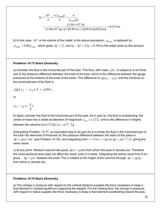 gAρ
w
A
gρw
A
V
y
water
water
==
Δ
=Δ
m.213.0
m))m)(20.00.60)((sm80.9)(mkg(1.00x10
N)1050.2(
233
6
=
×
=
b) In this case, is the volume of the metal; in the above expression,VΔ waterρ is replaced by
,00.9 watermetal ρρ = which gives m;189.0and, 9
8
9
=Δ=′Δ−Δ=′Δ Δ
yyyy y
the water sinks by this amount.
Problema 14.75 Sears Zemansky
a) Consider the fluid in the horizontal part of the tube. This fluid, with mass ,Alρ is subject to a net force
due to the pressure difference between the ends of the tube, which is the difference between the gauge
pressures at the bottoms of the ends of the tubes. This difference is ),( RL yyρg − and the net force on
the horizontal part of the fluid is
,)( RL AlaAyyg ρρ =−
or
.)( RL l
g
a
yy =−
b) Again consider the fluid in the horizontal part of the tube. As in part (a), the fluid is accelerating; the
center of mass has a radial acceleration of magnitude ,22
rad la ω= and so the difference in heights
between the columns is .2))(2( 222
glgll ωω =
Anticipating Problem, 14.77, an equivalent way to do part (b) is to break the fluid in the horizontal part of
the tube into elements of thickness dr; the pressure difference between the sides of this piece is
(see Problem 14.78), and integrating fromdrrdp )( 2
ωρ= ,2givesto0 22
lplrr ρω=Δ== giving the
same result.
c) At any point, Newton’s second law gives pAdladpA = from which the area A cancels out. Therefore
the cross-sectional area does not affect the result, even if it varies. Integrating the above result from 0 to l
gives between the ends. This is related to the height of the columns throughpalp =Δ ypgp Δ=Δ
from which p cancels out.
Problema 14.76 Sears Zemansky
a) The change in pressure with respect to the vertical distance supplies the force necessary to keep a
fluid element in vertical equilibrium (opposing the weight). For the rotating fluid, the change in pressure
with respect to radius supplies the force necessary to keep a fluid element accelerating toward the axis;
28
 