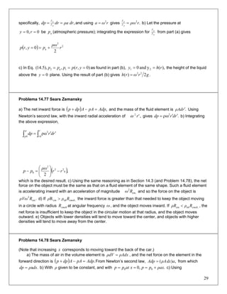 specifically, ,ρa drdrdp p
p
== ∂
∂
and using givesrωa 2
= .2
rρωp
p
=∂
∂
b) Let the pressure at
be (atmospheric pressure); integrating the expression for0,0 == ry ap p
p
∂
∂
from part (a) gives
( ) .2
2
a
2
0, r
ρω
pyrp +==
c) In Eq. as found in part (b),)0,(,),5.14( 1a2 === yrpppp ),(yand0 21 rhy == the height of the liquid
above the plane. Using the result of part (b) gives0=y .2)( 22
grωrh =
Problema 14.77 Sears Zemansky
a) The net inward force is ( ) ,AdppAAdpp =−+ and the mass of the fluid element is .rρAd ′ Using
Newton’s second law, with the inward radial acceleration of gives b) Integrating
the above expression,
,'2
rω .2
rdrdp ′′ρω=
∫ ∫ ′′=
p
p
r
r
rdrdp
0 0
2
ρω
( ),
2
0
22
2
0 rr
ρω
pp −⎟⎟
⎠
⎞
⎜⎜
⎝
⎛
=−
which is the desired result. c) Using the same reasoning as in Section 14.3 (and Problem 14.78), the net
force on the object must be the same as that on a fluid element of the same shape. Such a fluid element
is accelerating inward with an acceleration of magnitude and so the force on the object is
d) If the inward force is greater than that needed to keep the object moving
in a circle with radius at angular frequency , and the object moves inward. If , the
net force is insufficient to keep the object in the circular motion at that radius, and the object moves
outward. e) Objects with lower densities will tend to move toward the center, and objects with higher
densities will tend to move away from the center.
,cm
2
Rω
.cm
2
RρVω ,obcmR cmobRρρ >
cmobR ω ,obcm cmobRρρR <
Problema 14.78 Sears Zemansky
(Note that increasing x corresponds to moving toward the back of the car.)
a) The mass of air in the volume element is ρAdxρdV = , and the net force on the element in the
forward direction is From Newton’s second law,( ) .AdppAAdpp =−+ ,)( adxρAAdp = from which
b) With given to be constant, and with.adxρdp = ρ .,0 00 ρaxppxatpp +=== c) Using
29
 