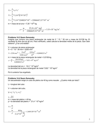 3
r**
3
4
V π=
( )34
10*174*3,14*
3
4
V =
31212
m10*222066647,310*5268024*3,14*
3
4
V ==
m = masa de la luna = 7,35 * 1022
kg.
( ) .mkg1033.3
m10*32,22066647
kg1035,7 33
312
22
×=
×
==
V
m
ρ
Problema 14.3 Sears Zemansky
Imagine que compra una pieza rectangular de metal de 5 * 15 * 30 mm y masa de 0,0158 kg. El
vendedor le dice que es de oro. Para verificarlo, usted calcula la densidad media de la pieza. Que valor
obtiene? ¿Fue una estafa?
V = volumen de pieza rectangular
V = 5 * 15 * 30 mm = 2250 mm3
( )
( )
3m0,00000225
910
3m2250
3mm1000
3m1
*3mm2250V ===
m = masa de la pieza rectangular de metal = 0,0158 kg.
( ) .3mkg310022,7
3m0,00000225
kg0158.0
×===
V
mρ
La densidad del oro = 19,3 * 103
kg/m3
La densidad de la pieza rectangular de metal 7,022 * 103
kg/m3
Por lo anterior fue engañado.
Problema 14.4 Sears Zemansky
Un secuestrador exige un cubo de platino de 40 kg como rescate . ¿Cuánto mide por lado?
L = longitud del cubo
V = volumen del cubo.
V = L * L * L = L3
3 VL =
m = masa del platino = 40 kg.
ρ = la densidad del platino = 21,4 * 103
kg/m3
m
V
ρ
=
3m3-10*1,869158
3m
kg310*21,4
kg40m
V ===
ρ
3
 