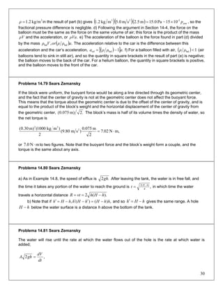 3
kg/m1.2=ρ in the result of part (b) gives ( )( )( ) atmp-523
1015~Pa0.15m5.2sm0.5mkg2.1 ×= , so the
fractional pressure difference is negligble. d) Following the argument in Section 14-4, the force on the
balloon must be the same as the force on the same volume of air; this force is the product of the mass
and the acceleration, or e) The acceleration of the balloon is the force found in part (d) divided
by the mass
ρV .ρVa
( ., balbal aρρorVρ ) The acceleration relative to the car is the difference between this
acceleration and the car’s acceleration, ( )[ ] .1balrel aρρa −= f) For a balloon filled with air, ( ) 1bal <ρρ (air
balloons tend to sink in still air), and so the quantity in square brackets in the result of part (e) is negative;
the balloon moves to the back of the car. For a helium balloon, the quantity in square brackets is positive,
and the balloon moves to the front of the car.
Problema 14.79 Sears Zemansky
If the block were uniform, the buoyant force would be along a line directed through its geometric center,
and the fact that the center of gravity is not at the geometric center does not affect the buoyant force.
This means that the torque about the geometric center is due to the offset of the center of gravity, and is
equal to the product of the block’s weight and the horizontal displacement of the center of gravity from
the geometric center, .2m)075.0( The block’s mass is half of its volume times the density of water, so
the net torque is
m,N02.7
2
m075.0
)sm80.9(
2
)mkg1000()m30.0( 2
33
⋅=
or to two figures. Note that the buoyant force and the block’s weight form a couple, and the
torque is the same about any axis.
mN0.7 ⋅
Problema 14.80 Sears Zemansky
a) As in Example 14.8, the speed of efflux is .2gh After leaving the tank, the water is in free fall, and
the time it takes any portion of the water to reach the ground is ,)(2
g
hH
t −
= in which time the water
travels a horizontal distance ).(2 hHhvtR −==
b) Note that if ,)()(, hhHhHhhHh −=′−′−=′ and so hHh −=′ gives the same range. A hole
below the water surface is a distance h above the bottom of the tank.hH −
Problema 14.81 Sears Zemansky
The water will rise until the rate at which the water flows out of the hole is the rate at which water is
added;
,2
dt
dV
ghA =
30
 