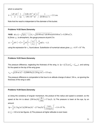 which is solved for
cm.1.13
)sm80.9(2
1
m10501
sm1040.2
2
1
2
2
24
342
=⎟⎟
⎠
⎞
⎜⎜
⎝
⎛
×
×
=⎟
⎠
⎞
⎜
⎝
⎛
= −
−
.gA
dtdV
h
Note that the result is independent of the diameter of the bucket.
Problema 14.82 Sears Zemansky
14.82: a) .sm200.0)m0160.0()m00.8)(sm80.9(2)(2 322
33133 ==−= AyygAv
b) Since is atmospheric, the gauge pressure at point 2 is3p
),(
9
8
1
2
1
)(
2
1
31
2
2
32
3
2
2
2
32 yyρg
A
A
vvvp −=
⎟
⎟
⎠
⎞
⎜
⎜
⎝
⎛
⎟⎟
⎠
⎞
⎜⎜
⎝
⎛
−=−= ρρ
using the expression for found above. Subsititution of numerical values gives Pa.3υ 4
2 1097.6 ×=p
Problema 14.83 Sears Zemansky
The pressure difference, neglecting the thickness of the wing, is ),()21( 2
bottom
2
top vvρp −=Δ and solving
for the speed on the top of the wing gives
.sm133)mkg20.1(Pa)2000(2s)m120( 32
top =+=v
The pressure difference is comparable to that due to an altitude change of about so ignoring the
thickness of the wing is valid.
m,200
Problema 14.84 Sears Zemansky
a) Using the constancy of angular momentum, the product of the radius and speed is constant, so the
speed at the rim is about h.km17
350
30
h)km200( =⎟
⎠
⎞
⎜
⎝
⎛
b) The pressure is lower at the eye, by an
amount
Pa.108.1
hkm6.3
sm1
)h)km17()hkm200(()mkg2.1(
2
1 3
2
223
×=⎟⎟
⎠
⎞
⎜⎜
⎝
⎛
−=Δp
c) m1602
2
=g
v
to two figures. d) The pressure at higher altitudes is even lower.
31
 