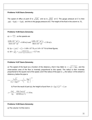 Problema 14.85 Sears Zemansky
The speed of efflux at point D is ,2 1gh and so is 18gh at C. The gauge pressure at C is then
and this is the gauge pressure at E. The height of the fluid in the column is1,11 34 ρghρghρgh −=− .3 1h
Problema 14.86 Sears Zemansky
a) ,A
dtdV
v = so the speeds are
.sm50.1
m100.40
sm1000.6
andsm00.6
m100.10
sm1000.6
24
33
24
33
=
×
×
=
×
×
−
−
−
−
b) Pa1069.1orPa,10688.1)( 442
2
2
12
1
××=−=Δ vvp ρ to three figures.
c) cm.7.12)sm80.9)(mkg106.13(
Pa)10688.1(
H 233
4
g
===Δ ×
×Δ
g
p
h ρ
Problema 14.87 Sears Zemansky
a) The speed of the liquid as a function of the distance y that it has fallen is ,22
0 gyvv += and the
cross-section area of the flow is inversely proportional to this speed. The radius is then inversely
proportional to the square root of the speed, and if the radius of the pipe is the radius r of the stream a
distance y below the pipe is
,0r
.
2
1
)2(
41
2
0
0412
0
00
−
⎟
⎟
⎠
⎞
⎜
⎜
⎝
⎛
+=
+
=
v
gy
r
gyv
vr
r
b) From the result of part (a), the height is found from or,2)21( 412
0 =+ vgy
m.10.1
)sm80.9(2
s)m2.1(15
2
15
2
22
0
===
g
v
y
Problema 14.88 Sears Zemansky
a) The volume V of the rock is
32
 