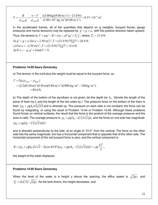 .m1057.8
)sm80.9)(mkg1000.1(
N)0.21)smkg)(9.8000.3(( 34
233
2
waterwater
−
×=
×
−
=
−
==
g
Tw
g
B
V
ρρ
In the accelerated frames, all of the quantities that depend on g (weights, buoyant forces, gauge
pressures and hence tensions) may be replaced by ,agg +=′ with the positive direction taken upward.
Thus, the tension is ,)( 0 g
g
TgVmBgmT
′
=′−=′−′= ρ where N.0.210 =T
N.4.26N)0.21(,sm50.2for;b) 9.80
2.509.802
===+=′ +
Taagg
N.6.15N)0.21(,sm50.2Forc) 80.9
50.280.92
==−= −
Ta
.0and0,Ifd) ==′−= Tgga
Problema 14.89 Sears Zemansky
a) The tension in the cord plus the weight must be equal to the buoyant force, so
)mkg180mkg1000)(sm80.9)(m50.0(m)20.0)(21(
)(
3322
foamwater
−=
−= ρρVgT
b) The depth of the bottom of the styrofoam is not given; let this depth be Denote the length of the
piece of foam by L and the length of the two sides by l. The pressure force on the bottom of the foam is
then
.0h
( )lLghp 2)( 00 ρ+ and is directed up. The pressure on each side is not constant; the force can be
found by integrating, or using the result of Problem 14.44 or Problem 14.46. Although these problems
found forces on vertical surfaces, the result that the force is the product of the average pressure and the
area is valid. The average pressure is ))),22((( 00 lhρgp −+ and the force on one side has magnitude
Lllhρgp )))22((( 00 −+
and is directed perpendicular to the side, at an angle of from the vertical. The force on the other
side has the same magnitude, but has a horizontal component that is opposite that of the other side. The
horizontal component of the net buoyant force is zero, and the vertical component is
°0.45
,
2
)))22(()(0.45cos(22)(
2
0000
Ll
gLllhgpLlghpB ρρρ =−+°−+=
the weight of the water displaced.
Problema 14.90 Sears Zemansky
When the level of the water is a height y above the opening, the efflux speed is ,2gy and
.2)2( 2
gydπdt
dV
= As the tank drains, the height decreases, and
33
N.4.80=
 