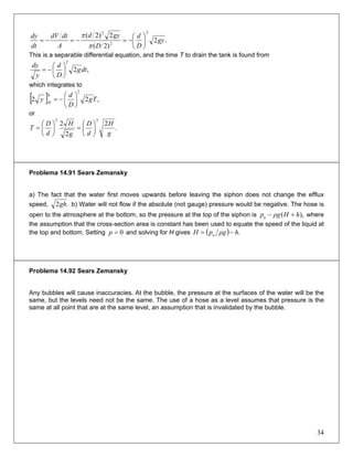 .2
)2(
2)2(
2
2
2
gy
D
d
D
gyd
A
dtdV
dt
dy
⎟
⎠
⎞
⎜
⎝
⎛
−=−=−=
π
π
This is a separable differential equation, and the time T to drain the tank is found from
,2
2
dtg
D
d
y
dy
⎟
⎠
⎞
⎜
⎝
⎛
−=
which integrates to
[ ] ,22
2
0
Tg
D
d
y H ⎟
⎠
⎞
⎜
⎝
⎛
−=
or
.
2
2
2
22
g
H
d
D
g
H
d
D
T ⎟
⎠
⎞
⎜
⎝
⎛
=⎟
⎠
⎞
⎜
⎝
⎛
=
Problema 14.91 Sears Zemansky
a) The fact that the water first moves upwards before leaving the siphon does not change the efflux
speed, .2gh b) Water will not flow if the absolute (not gauge) pressure would be negative. The hose is
open to the atmosphere at the bottom, so the pressure at the top of the siphon is ),(a hHρgp +− where
the assumption that the cross-section area is constant has been used to equate the speed of the liquid at
the top and bottom. Setting and solving for H gives0=p ( ) .hρgpH a −=
Problema 14.92 Sears Zemansky
Any bubbles will cause inaccuracies. At the bubble, the pressure at the surfaces of the water will be the
same, but the levels need not be the same. The use of a hose as a level assumes that pressure is the
same at all point that are at the same level, an assumption that is invalidated by the bubble.
34
 