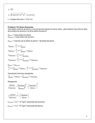 3 VL =
m0,123183 3m3-10*1,869158L ==
L = longitud del cubo = 12,31 cm
Problema 14.5 Sears Zemansky
Una esfera uniforme de plomo y una de aluminio tienen la misma masa. ¿Qué relación hay entre el radio
de la esfera de aluminio y el de la esfera de plomo?
mplomo = masa esfera de plomo
maluminio = masa esfera de aluminio
mplomo = Volumen de la esfera de plomo * densidad del plomo
3
plomo
r**
3
4
plomoV π=
plomo*3
plomo
r**
3
4
plomom ρπ=
3
aluminio
r**
3
4
aluminioV π=
aluminio*3
aluminio
r**
3
4
aluminiom ρπ=
mplomo = maluminio
aluminio*3
aluminio
r**
3
4
plomo*3
plomo
r**
3
4
ρπρπ =
Cancelando términos semejantes
aluminio*3
aluminio
rplomo*3
plomo
r ρρ =
Despejando
( )
( )
3
plomor
aluminior
3
plomor
3
aluminior
aluminio
plomo
⎟
⎟
⎠
⎞
⎜
⎜
⎝
⎛
==
ρ
ρ
⎟
⎟
⎠
⎞
⎜
⎜
⎝
⎛
=
plomor
aluminior3
1
)
aluminio
plomo
(
ρ
ρ
ρ aluminio = 2,7 * 103
kg/m3
(densidad del aluminio)
ρ plomp = 11,3 * 103
kg/m3
(densidad del plomo)
4
 
