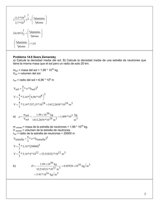 ⎟
⎟
⎠
⎞
⎜
⎜
⎝
⎛
=
plomor
aluminior3
1
)
310*7,2
310*3,11
(
( ) ⎟
⎟
⎠
⎞
⎜
⎜
⎝
⎛
=
plomor
aluminior
3
1
1851,4
1,61
plomor
aluminior
=
⎟
⎟
⎠
⎞
⎜
⎜
⎝
⎛
Problema 14.6 Sears Zemansky
a) Calcule la densidad media del sol. B) Calcule la densidad media de una estrella de neutrones que
tiene la misma masa que el sol pero un radio de solo 20 km.
msol = masa del sol = 1,99 * 1030
kg.
Vsol = volumen del sol
rsol = radio del sol = 6,96 * 108
m
( )3
solr**
3
4
solV π=
3
810*6,96*3,14*
3
4
V ⎟
⎠
⎞⎜
⎝
⎛=
3m2410*1412,26542410*337,15*3,14*
3
4
V ==
a)
3m
kg310*1,409
3m2410*2654,1412
kg301099.1
solV
sol =
×
==
m
ρ
m estrella = masa de la estrella de neutrones = 1,99 * 1030
kg.
V estrella = volumen de la estrella de neutrones
rsol = radio de la estrella de neutrones = 20000 m
( )3
estrellar**
3
4
estrellaV π=
( )320000*3,14*
3
4
V =
3m1210*33,5103211210*8*3,14*
3
4
V ==
b) 3mkg181005938.0
3m1210*510321,33
kg301099.1
×=
×
=D
3mkg1610*93.5=
5
 